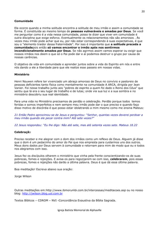 20
Igreja Batista Memorial de Alphaville
Comunidade
Ela ocorre quando a minha solitude encontra a solitude de meu irmão e assim a comunidade se
forma. É constituída ao mesmo tempo de pessoas vulneráveis e amadas por Deus. Se você
me perguntar como é a vida nessa comunidade, posso te dizer que viver em comunidade é
outra disciplina que exige esforco. Eventualmente os relacionamentos não são amorosos . Às
vezes meu irmão pode achar que eu, por não estar correspondendo à suas expectativas, é que
sou o "elemento traidor dessa fraternidade". Por isso é importante que a solitude preceda a
comunidadepois então só vamos encontrar o irmão após nos sentirmos
incondicionalmente amados por Deus. Se não agirmos assim vamos esperar ou exigir que
nossos irmãos nos deem o que só o Pai pode dar e aí podemos destruir o grupo por causa de
nossas carências.
O objetivo da vida em comunidade e aprender juntos sobre a vida do Espirito em nós e entre
nós dando a ele a liberdade para que ele realize esse passeio em nossas vidas.
Ministério
Henri Nouwen refere ter vivenciado um abraço amoroso de Deus no convívio e pastoreio de
pessoas deficientes tanto física como mentalmente na comunidade A ARCA, dirigida por Jean
Vanier. Foi nesse trabalho junto aos "pobres de espirito a quem foi dado o Reino dos Céus" que
sentiu que lá era o seu lugar de trabalho e de lutas; onde via sua luz e a sua sombra e no
ministério descobriu sua real identidade.
Para uma vida no Ministério precisamos de perdão e celebração. Perdão porque todos temos
feridas e somos imperfeitos e nem sempre meu irmão pode dar o que preciso e quando faço
disso motivo de discórdia é que posso estar idolatrando a mim mesmo como me ensina Mateus:
21 Então Pedro aproximou-se de Jesus e perguntou: “Senhor, quantas vezes deverei perdoar a
meu irmão quando ele pecar contra mim? Até sete vezes?”
22 Jesus respondeu: “Eu lhe digo: Não até sete, mas até setenta vezes sete. Mateus 18.22
Celebração
Preciso receber e me alegrar com o dom dos irmãos como um reflexo de Deus. Alguem já disse
que o dom é um pedacinho do amor do Pai que nos empresta para cuidarmos uns dos outros.
Meus dons dados por Deus servem à comunidade e retornam para mim de modo que eu e todos
nos alegramos com isso.
Jesus fez os discípulos olharem o ministério que vinha pela frente conscientizando-os de suas
pobrezas, fomes e rejeições. E avisa-os para regozijarem-se com isso, celebrarem, pois essas
pobrezas, fomes e rejeições não darão a última palavra. Deus é que dá essa última palavra.
Boa meditação! Escreva abaixo sua oração:
Jorge Wilson
Outras meditações em:http://www.ibmorumbi.com.br/intercessao/meditacoes.asp ou no nosso
blog: http://jwilson.blog.uol.com.br
Textos Bíblicos – CDROM – NVI -Concordância Exaustiva da Bíblia Sagrada.
 