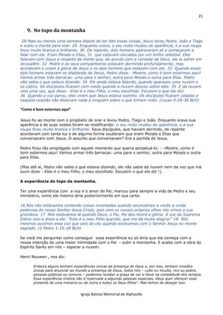 21
Igreja Batista Memorial de Alphaville
9. No topo da montanha
28 Mais ou menos uma semana depois de ter dito essas coisas, Jesus levou Pedro, João e Tiago
e subiu o monte para orar. 29 Enquanto orava, o seu rosto mudou de aparência, e a sua roupa
ficou muito branca e brilhante. 30 De repente, dois homens apareceram ali e começaram a
falar com ele. Eram Moisés e Elias, 31 que estavam cercados por um brilho celestial. Eles
falavam com Jesus a respeito da morte que, de acordo com a vontade de Deus, ele ia sofrer em
Jerusalém. 32 Pedro e os seus companheiros estavam dormindo profundamente, mas
acordaram e viram a glória de Jesus e os dois homens que estavam com ele. 33 Quando esses
dois homens estavam se afastando de Jesus, Pedro disse: -Mestre, como é bom estarmos aqui!
Vamos armar três barracas: uma para o senhor, outra para Moisés e outra para Elias. Pedro
não sabia o que estava dizendo. 34 Ele ainda estava falando, quando apareceu uma nuvem e
os cobriu. Os discípulos ficaram com medo quando a nuvem desceu sobre eles. 35 E da nuvem
veio uma voz, que disse: -Este é o meu Filho, o meu escolhido. Escutem o que ele diz!
36 Quando a voz parou, eles viram que Jesus estava sozinho. Os discípulos ficaram calados e
naquela ocasião não disseram nada a ninguém sobre o que tinham visto. (Lucas 9:28-36 BLH)
“Como é bom estarmos aqui”
Jesus foi ao monte com o propósito de orar e levou Pedro, Tiago e João. Enquanto orava sua
aparência e de suas vestes foram se modificando: o seu rosto mudou de aparência, e a sua
roupa ficou muito branca e brilhante. Seus discípulos, que haviam dormido, de repente
acordaram com tanta luz e de alguma forma souberam que eram Moisés e Elias que
conversavam com Jesus. O assunto que conversavam? Era a partida de Jesus.
Pedro ficou tão empolgado com aquele momento que queria perpetuá-lo: : -Mestre, como é
bom estarmos aqui! Vamos armar três barracas: uma para o senhor, outra para Moisés e outra
para Elias.
(Mas até aí, Pedro não sabia o que estava dizendo, ele não sabia da nuvem nem da voz que iria
ouvir dizer - Este é o meu Filho, o meu escolhido. Escutem o que ele diz !).
A experiência do topo da montanha.
Ter uma experiência com a voz e o amor do Pai, marcou para sempre a vida de Pedro e seu
ministério, como ele mesmo diria posteriormente em sua carta:
16 Nós não estávamos contando coisas inventadas quando anunciamos a vocês a vinda
poderosa do nosso Senhor Jesus Cristo, pois com os nossos próprios olhos nós vimos a sua
grandeza. 17 Nós estávamos lá quando Deus, o Pai, lhe deu honra e glória. A voz da Suprema
Glória veio e disse a ele: "Este é o meu Filho querido, que me dá muita alegria!" 18 Nós
mesmos ouvimos essa voz que veio do céu quando estávamos com o Senhor Jesus no monte
sagrado. (2 Pedro 1:16-18 BLH)
Se você me perguntar como conseguir essa experiência eu só diria que ela começa com a
nossa intenção de uma maior intimidade com o Pai - subir a montanha. E acaba com a obra do
Espírito Santo em nós – esperar a nuvem.
Henri Nouwen , nos diz:
Embora alguns tenham experiências únicas da presença de Deus e, por isso, tenham missões
únicas para anunciar ao mundo a presença de Deus, todos nós – culto ou inculto, rico ou pobre,
pessoas públicas ou comuns – podemos receber a graça de ver a Deus na completude dos tempos.
Essa experiência mística não é reservada a algumas pessoas especiais. Deus quer oferecer esse
presente de uma maneira ou de outra a todos os Seus filhos”. Mas temos de desejar isso.
 