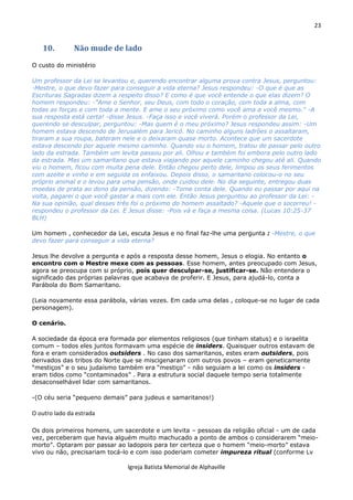 23
Igreja Batista Memorial de Alphaville
10. Não mude de lado
O custo do ministério
Um professor da Lei se levantou e, querendo encontrar alguma prova contra Jesus, perguntou:
-Mestre, o que devo fazer para conseguir a vida eterna? Jesus respondeu: -O que é que as
Escrituras Sagradas dizem a respeito disso? E como é que você entende o que elas dizem? O
homem respondeu: -"Ame o Senhor, seu Deus, com todo o coração, com toda a alma, com
todas as forças e com toda a mente. E ame o seu próximo como você ama a você mesmo." -A
sua resposta está certa! -disse Jesus. -Faça isso e você viverá. Porém o professor da Lei,
querendo se desculpar, perguntou: -Mas quem é o meu próximo? Jesus respondeu assim: -Um
homem estava descendo de Jerusalém para Jericó. No caminho alguns ladrões o assaltaram,
tiraram a sua roupa, bateram nele e o deixaram quase morto. Acontece que um sacerdote
estava descendo por aquele mesmo caminho. Quando viu o homem, tratou de passar pelo outro
lado da estrada. Também um levita passou por ali. Olhou e também foi embora pelo outro lado
da estrada. Mas um samaritano que estava viajando por aquele caminho chegou até ali. Quando
viu o homem, ficou com muita pena dele. Então chegou perto dele, limpou os seus ferimentos
com azeite e vinho e em seguida os enfaixou. Depois disso, o samaritano colocou-o no seu
próprio animal e o levou para uma pensão, onde cuidou dele. No dia seguinte, entregou duas
moedas de prata ao dono da pensão, dizendo: -Tome conta dele. Quando eu passar por aqui na
volta, pagarei o que você gastar a mais com ele. Então Jesus perguntou ao professor da Lei: -
Na sua opinião, qual desses três foi o próximo do homem assaltado? -Aquele que o socorreu! -
respondeu o professor da Lei. E Jesus disse: -Pois vá e faça a mesma coisa. (Lucas 10:25-37
BLH)
Um homem , conhecedor da Lei, escuta Jesus e no final faz-lhe uma pergunta : -Mestre, o que
devo fazer para conseguir a vida eterna?
Jesus lhe devolve a pergunta e após a resposta desse homem, Jesus o elogia. No entanto o
encontro com o Mestre mexe com as pessoas. Esse homem, antes preocupado com Jesus,
agora se preocupa com si próprio, pois quer desculpar-se, justificar-se. Não entendera o
significado das próprias palavras que acabava de proferir. E Jesus, para ajudá-lo, conta a
Parábola do Bom Samaritano.
(Leia novamente essa parábola, várias vezes. Em cada uma delas , coloque-se no lugar de cada
personagem).
O cenário.
A sociedade da época era formada por elementos religiosos (que tinham status) e o israelita
comum – todos eles juntos formavam uma espécie de insiders. Quaisquer outros estavam de
fora e eram considerados outsiders . No caso dos samaritanos, estes eram outsiders, pois
derivados das tribos do Norte que se miscigenaram com outros povos – eram geneticamente
“mestiços” e o seu judaísmo também era “mestiço” - não seguiam a lei como os insiders -
eram tidos como “contaminados” . Para a estrutura social daquele tempo seria totalmente
desaconselhável lidar com samaritanos.
-(O céu seria “pequeno demais” para judeus e samaritanos!)
O outro lado da estrada
Os dois primeiros homens, um sacerdote e um levita – pessoas da religião oficial - um de cada
vez, perceberam que havia alguém muito machucado a ponto de ambos o considerarem “meio-
morto”. Optaram por passar ao ladopois para ter certeza que o homem “meio-morto” estava
vivo ou não, precisariam tocá-lo e com isso poderiam cometer impureza ritual (conforme Lv
 
