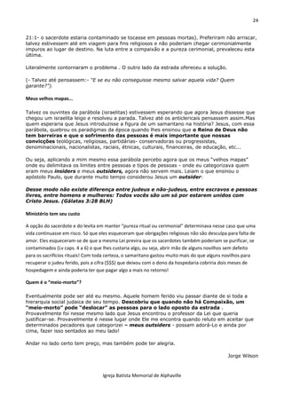 24
Igreja Batista Memorial de Alphaville
21:1- o sacerdote estaria contaminado se tocasse em pessoas mortas). Preferiram não arriscar,
talvez estivessem até em viagem para fins religiosos e não poderiam chegar cerimonialmente
impuros ao lugar de destino. Na luta entre a compaixão e a pureza cerimonial, prevaleceu esta
última.
Literalmente contornaram o problema . O outro lado da estrada ofereceu a solução.
(- Talvez até pensassem:- “E se eu não conseguisse mesmo salvar aquela vida? Quem
garante?”).
Meus velhos mapas...
Talvez os ouvintes da parábola (israelitas) estivessem esperando que agora Jesus dissesse que
chegou um israelita leigo e resolveu a parada. Talvez até os anticlericais pensassem assim.Mas
quem esperaria que Jesus introduzisse a figura de um samaritano na história? Jesus, com essa
parábola, quebrou os paradigmas da época quando lhes ensinou que o Reino de Deus não
tem barreiras e que o sofrimento das pessoas é mais importante que nossas
convicções teológicas, religiosas, partidárias- conservadoras ou progressistas,
denominacionais, nacionalistas, raciais, étnicas, culturais, financeiras, de educação, etc...
Ou seja, aplicando a mim mesmo essa parábola percebo agora que os meus “velhos mapas”
onde eu delimitava os limites entre pessoas e tipos de pessoas - onde eu categorizava quem
eram meus insiders e meus outsiders, agora não servem mais. Leiam o que ensinou o
apóstolo Paulo, que durante muito tempo considerou Jesus um outsider:
Desse modo não existe diferença entre judeus e não-judeus, entre escravos e pessoas
livres, entre homens e mulheres: Todos vocês são um só por estarem unidos com
Cristo Jesus. (Gálatas 3:28 BLH)
Ministério tem seu custo
A opção do sacerdote e do levita em manter “pureza ritual ou cerimonial” determinava nesse caso que uma
vida continuasse em risco. Só que eles esqueceram que obrigações religiosas não são desculpa para falta de
amor. Eles esqueceram-se de que a mesma Lei previra que os sacerdotes também poderiam se purificar, se
contaminados (Lv caps. 4 a 6) o que lhes custaria algo, ou seja, abrir mão de alguns novilhos sem defeito
para os sacrifícios rituais! Com toda certeza, o samaritano gastou muito mais do que alguns novilhos para
recuperar o judeu ferido, pois a cifra ($$$) que deixou com o dono da hospedaria cobriria dois meses de
hospedagem e ainda poderia ter que pagar algo a mais no retorno!
Quem é o “meio-morto”?
Eventualmente pode ser até eu mesmo. Aquele homem ferido viu passar diante de si toda a
hierarquia social judaica de seu tempo. Descobriu que quando não há Compaixão, um
“meio-morto” pode “deslocar” as pessoas para o lado oposto da estrada .
Provavelmente foi nesse mesmo lado que Jesus encontrou o professor da Lei que queria
justificar-se. Provavelmente é nesse lugar onde Ele me encontra quando reluto em aceitar que
determinados pecadores que categorizei – meus outsiders - possam adorá-Lo e ainda por
cima, fazer isso sentados ao meu lado!
Andar no lado certo tem preço, mas também pode ter alegria.
Jorge Wilson
 