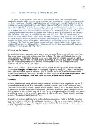25
Igreja Batista Memorial de Alphaville
11. O poder de Deus ou o Deus do poder?
17 Os setenta e dois voltaram muito alegres e disseram a Jesus: -Até os demônios nos
obedeciam quando, pelo poder do nome do senhor, nós mandávamos que saíssem das pessoas!
18 Jesus respondeu: -De fato, eu vi Satanás cair do céu como um raio. 19 Escutem! Eu dei a
vocês poder para pisarem cobras e escorpiões e para, sem sofrerem nenhum mal, vencerem a
força do inimigo. 20 Porém não fiquem alegres porque os espíritos maus lhes obedecem, mas
sim porque o nome de cada um de vocês está escrito no céu. 21 Naquele momento, pelo poder
do Espírito Santo, Jesus ficou muito alegre e disse: -Ó Pai, Senhor do céu e da terra, eu te
agradeço porque tens mostrado às pessoas sem instrução aquilo que escondeste dos sábios e
dos instruídos. Sim, ó Pai, tu tiveste prazer em fazer isso. 22 -O meu Pai me deu todas as
coisas. Ninguém sabe quem é o Filho, a não ser o Pai; e ninguém sabe quem é o Pai, a não ser
o Filho e também aqueles a quem o Filho quiser mostrar quem o Pai é. 23 Então Jesus virou-se
para os discípulos e disse só para eles: -Felizes são as pessoas que podem ver o que vocês
estão vendo! 24 Eu afirmo a vocês que muitos profetas e reis gostariam de ter visto o que
vocês estão vendo, mas não puderam; e gostariam de ter ouvido o que vocês estão ouvindo,
mas não ouviram. (Lucas 10:17-24 BLH)
Setenta e dois alegres
Os discípulos haviam retornado muito alegres com sua experiência no ministério e Jesus lhes
fala sobre o que ocorre nos bastidores da obra de Deus :-De fato, eu vi Satanás cair do céu
como um raio. . 19 Escutem! Eu dei a vocês poder para pisarem cobras e escorpiões e para,
sem sofrerem nenhum mal, vencerem a força do inimigo. É provável que “cobras e escorpiões “
fossem no sentido figurado (muito embora Paulo escapasse uma vez quando uma víbora
enroscou-se em seu braço – At. 28:3-5).
O que Jesus quis dizer é que devemos ter nossas prioridades no lugar certo, principalmente
aquela nossa alegria fundamental. A verdadeira alegria dos discípulos (e nossa) não deveria
ser a vitória sobre os espíritos imundos , pois os homens dos quais os espíritos maus foram
expelidos morreriam no seu devido tempo – são seres humanos. Muito mais importante é ter
os nomes arrolados nos céus. Aí é onde devemos ancorar nossa alegria.
A oração
E Jesus, então muito alegre, fez uma oração onde fala da compaixão e da grandeza do Pai. É
uma verdadeira oração de Ação de Graças : Naquele momento, pelo poder do Espírito Santo,
Jesus ficou muito alegre e disse: -Ó Pai, Senhor do céu e da terra, eu te agradeço porque tens
mostrado às pessoas sem instrução aquilo que escondeste dos sábios e dos instruídos. Sim, ó
Pai, tu tiveste prazer em fazer isso. 22 -O meu Pai me deu todas as coisas. Ninguém sabe quem
é o Filho, a não ser o Pai; e ninguém sabe quem é o Pai, a não ser o Filho e também aqueles a
quem o Filho quiser mostrar quem o Pai é.
É só através de Jesus podemos ter a certeza de ter nossos nomes no Livro da Vida. "Aqueles
que conseguirem a vitória serão vestidos de branco, e eu não tirarei o nome deles do Livro da
Vida. Eu declararei abertamente, na presença do meu Pai e dos seus anjos, que eles pertencem
a mim. (Apocalipse 3:5 BLH)
 