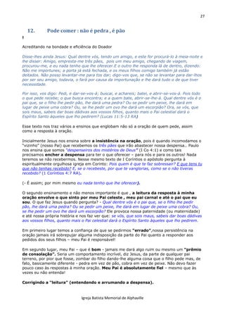 27
Igreja Batista Memorial de Alphaville
12. Pode comer : não é pedra , é pão
!
Acreditando na bondade e eficiência do Doador
Disse-lhes ainda Jesus: Qual dentre vós, tendo um amigo, e este for procurá-lo à meia-noite e
lhe disser: Amigo, empresta-me três pães, pois um meu amigo, chegando de viagem,
procurou-me, e eu nada tenho que lhe oferecer.E o outro lhe responda lá de dentro, dizendo:
Não me importunes; a porta já está fechada, e os meus filhos comigo também já estão
deitados. Não posso levantar-me para tos dar; digo-vos que, se não se levantar para dar-lhos
por ser seu amigo, todavia, o fará por causa da importunação e lhe dará tudo o de que tiver
necessidade.
Por isso, vos digo: Pedi, e dar-se-vos-á; buscai, e achareis; batei, e abrir-se-vos-á. Pois todo
o que pede recebe; o que busca encontra; e a quem bate, abrir-se-lhe-á. Qual dentre vós é o
pai que, se o filho lhe pedir pão, lhe dará uma pedra? Ou se pedir um peixe, lhe dará em
lugar de peixe uma cobra? Ou, se lhe pedir um ovo lhe dará um escorpião? Ora, se vós, que
sois maus, sabeis dar boas dádivas aos vossos filhos, quanto mais o Pai celestial dará o
Espírito Santo àqueles que lho pedirem? (Lucas 11:5-13 RA)
Esse texto nos traz vários a ensinos que englobam não só a oração de quem pede, assim
como a resposta à oração.
Inicialmente Jesus nos ensina sobre a insistência na oração, pois é quando incomodamos o
“vizinho” (nosso Pai) que recebemos os três pães que irão abastecer nossa despensa.. Paulo
nos ensina que somos “despenseiros dos mistérios de Deus” (I Co 4:1) e como tais
precisamos encher a despensa para ter o que oferecer – para nós e para os outros! Nada
teremos se não recebermos. Nesse mesmo texto de I Coríntios o apóstolo pergunta à
espiritualmente orgulhosa igreja em Corinto: Pois quem é que te faz sobressair? E que tens tu
que não tenhas recebido? E, se o recebeste, por que te vanglorias, como se o não tiveras
recebido? (1 Coríntios 4:7 RA).
(- É assim; por mim mesmo eu nada tenho que lhe oferecer).
O segundo ensinamento e não menos importante é que , a leitura da resposta à minha
oração envolve o que sinto por meu Pai celeste , meu pai carnal e até o pai que eu
sou. O que faz Jesus quando pergunta? - Qual dentre vós é o pai que, se o filho lhe pedir
pão, lhe dará uma pedra? Ou se pedir um peixe, lhe dará em lugar de peixe uma cobra? Ou,
se lhe pedir um ovo lhe dará um escorpião? Ele provoca nossa paternidade (ou maternidade)
e até nossa própria história e nos faz ver que: se vós, que sois maus, sabeis dar boas dádivas
aos vossos filhos, quanto mais o Pai celestial dará o Espírito Santo àqueles que lho pedirem.
Em primeiro lugar temos a confiança de que se pedirmos “errado”,nossa persistência na
oração jamais irá sobrepujar alguma indisposição da parte do Pai quanto a responder aos
pedidos dos seus filhos – meu Pai é responsável!
Em segundo lugar, meu Pai – que é bom - jamais me dará algo ruim ou mesmo um “prêmio
de consolação”. Seria um comportamento incrível, diz Jesus, da parte de qualquer pai
terreno, por pior que fosse, zombar do filho dando-lhe alguma coisa que o filho pede mas, de
fato, basicamente diferente - pedra em vez de pão, cobra em vez de peixe. Não devo fazer
pouco caso às respostas à minha oração. Meu Pai é absolutamente fiel – mesmo que às
vezes eu não entenda!
Corrigindo a “leitura” (entendendo e arrumando a despensa).
 