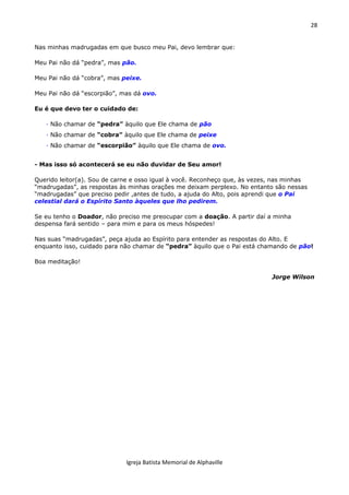 28
Igreja Batista Memorial de Alphaville
Nas minhas madrugadas em que busco meu Pai, devo lembrar que:
Meu Pai não dá “pedra”, mas pão.
Meu Pai não dá “cobra”, mas peixe.
Meu Pai não dá “escorpião”, mas dá ovo.
Eu é que devo ter o cuidado de:
· Não chamar de “pedra” àquilo que Ele chama de pão
· Não chamar de “cobra” àquilo que Ele chama de peixe
· Não chamar de “escorpião” àquilo que Ele chama de ovo.
- Mas isso só acontecerá se eu não duvidar de Seu amor!
Querido leitor(a). Sou de carne e osso igual à você. Reconheço que, às vezes, nas minhas
“madrugadas”, as respostas às minhas orações me deixam perplexo. No entanto são nessas
“madrugadas” que preciso pedir ,antes de tudo, a ajuda do Alto, pois aprendi que o Pai
celestial dará o Espírito Santo àqueles que lho pedirem.
Se eu tenho o Doador, não preciso me preocupar com a doação. A partir daí a minha
despensa fará sentido – para mim e para os meus hóspedes!
Nas suas “madrugadas”, peça ajuda ao Espírito para entender as respostas do Alto. E
enquanto isso, cuidado para não chamar de “pedra” àquilo que o Pai está chamando de pão!
Boa meditação!
Jorge Wilson
 