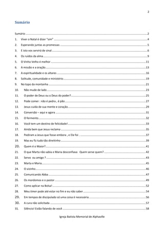 2
Igreja Batista Memorial de Alphaville
Sumário
Sumário..............................................................................................................................................................2
1. Viver o Natal é dizer “sim” .........................................................................................................................4
2. Esperando juntas as promessas .................................................................................................................5
3. E isto vos servirá de sinal............................................................................................................................6
4. Os ruídos da alma.......................................................................................................................................9
5. O Vinho Velho é melhor ...........................................................................................................................11
6. A missão e a oração..................................................................................................................................13
7. A espiritualidade e os altares ...................................................................................................................16
8. Solitude, comunidade e ministério...........................................................................................................19
9. No topo da montanha ..............................................................................................................................21
10. Não mude de lado ................................................................................................................................23
11. O poder de Deus ou o Deus do poder?.................................................................................................25
12. Pode comer : não é pedra , é pão.........................................................................................................27
13. Jesus cuida de sua mente e coração.....................................................................................................29
14. Conversão – aqui e agora .....................................................................................................................31
15. O fermento...........................................................................................................................................32
16. Você tem um destino de felicidade!.....................................................................................................33
17. Ainda bem que Jesus reclama ..............................................................................................................35
18. Pediram a Jesus que fosse embora , e Ele foi . .....................................................................................37
19. Mas eu fiz tudo tão direitinho ..............................................................................................................39
20. Quem é o Maior?..................................................................................................................................41
21. O que Marta não sabia e Maria desconfiava Quem serve quem? ......................................................42
22. Servo ou amigo ?.................................................................................................................................43
23. Marta e Maria.......................................................................................................................................45
24. O vizinho...............................................................................................................................................46
25. Comunicando Abba ..............................................................................................................................47
26. Os mordomos e o pastor......................................................................................................................49
27. Como aplicar na Bolsa!.........................................................................................................................52
28. Meu timer pode até estar no fim e eu não saber .................................................................................54
29. Em tempos de discipulado só uma coisa é necessária..........................................................................56
30. A cura não solicitada ............................................................................................................................57
31. Silêncio! Estão falando de você............................................................................................................58
 