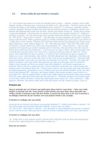 29
Igreja Batista Memorial de Alphaville
13. Jesus cuida de sua mente e coração
13 - Um homem que estava no meio da multidão disse a Jesus: - Mestre, mande o meu irmão
repartir comigo a herança que o nosso pai nos deixou.14 - Jesus disse: - Homem, quem me deu
o direito de julgar ou de repartir propriedades entre vocês?15 - E continuou, dizendo a todos: -
Prestem atenção! Tenham cuidado com todo tipo de avareza porque a verdadeira vida de uma
pessoa não depende das coisas que ela tem, mesmo que sejam muitas.16 - Então Jesus contou
a seguinte parábola: - As terras de um homem rico deram uma grande colheita.17 - Então ele
começou a pensar: "Eu não tenho lugar para guardar toda esta colheita. O que é que vou fazer?
18 - Ah! Já sei! - disse para si mesmo. - Vou derrubar os meus depósitos de cereais e construir
outros maiores ainda. Neles guardarei todas as minhas colheitas junto com tudo o que tenho.19
- Então direi a mim mesmo: Homem feliz! Você tem tudo de bom que precisa para muitos anos.
Agora descanse, coma, beba e alegre-se. "20 - Mas Deus lhe disse: "Seu tolo! Esta noite você
vai morrer; aí quem ficará com tudo o que você guardou?"21 - Jesus concluiu: - Isso é o que
acontece com aqueles que juntam riquezas para si mesmos, mas para Deus não são ricos.22 -
Então Jesus disse aos seus discípulos: - É por isso que eu digo a vocês: não se preocupem com
a comida que precisam para viver nem com a roupa que precisam para se vestir.23 - Pois a
vida é mais importante do que a comida, e o corpo é mais importante do que as roupas.24 -
Vejam os corvos: não semeiam, não colhem, não têm despensas nem depósitos, mas Deus dá
de comer a eles. Será que vocês não valem muito mais do que os pássaros?25 - Qual de vocês
pode encompridar a sua vida, por mais que se preocupe com isso?26 - Portanto, se vocês não
podem conseguir uma coisa assim tão pequena, por que se preocupam com as outras?27 -
Vejam como crescem as flores do campo: elas não trabalham, nem fazem roupas para si
mesmas. Mas eu afirmo a vocês que nem mesmo Salomão, sendo tão rico, usava roupas tão
bonitas como uma dessas flores.28 - É Deus quem veste a erva do campo, que hoje está aqui e
amanhã desaparece, queimada no forno. Então é claro que ele vestirá também vocês, que têm
uma fé tão pequena!29 - Portanto, não fiquem aflitos, procurando sempre o que comer ou o
que beber.30 - Pois os pagãos deste mundo é que estão sempre procurando todas essas coisas.
O Pai de vocês sabe que vocês precisam de tudo isso.31 - Portanto, ponham em primeiro lugar
na sua vida o Reino de Deus, e Deus lhes dará todas essas coisas.32 - Jesus continuou: - Meu
pequeno rebanho, não tenha medo! Pois o Pai tem prazer em dar o Reino a vocês. Lucas 12
Primeiro ato
Jesus é acionado por um homem que pedia para Jesus intervir a seu favor – fazer seu irmão
repartir a herança com ele. Jesus ensina a este homem que quer fazer Jesus persuadir seu
irmão a dividir a herança a que não tem direito. O ensino de Jesus tem a ver com a avareza e
os diálogos interiores do ser humano com sua própria mente e seu coração.
O homem e o diálogo com sua mente
As terras de um homem rico deram uma grande colheita.17 - Então ele começou a pensar: "Eu
não tenho lugar para guardar toda esta colheita. O que é que vou fazer?
18 - Ah! Já sei! - disse para si mesmo. - Vou derrubar os meus depósitos de cereais e construir
outros maiores ainda. Neles guardarei todas as minhas colheitas junto com tudo o que tenho.
O homem e o diálogo com sua alma
19 - Então direi a mim mesmo (alma): Homem feliz! Você tem tudo de bom que precisa para
muitos anos. Agora descanse, coma, beba e alegre-se. "
Deus diz ao homem:
 