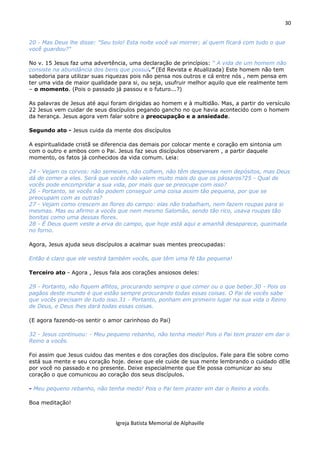 30
Igreja Batista Memorial de Alphaville
20 - Mas Deus lhe disse: "Seu tolo! Esta noite você vai morrer; aí quem ficará com tudo o que
você guardou?"
No v. 15 Jesus faz uma advertência, uma declaração de princípios: “ A vida de um homem não
consiste na abundância dos bens que possui.” (Ed Revista e Atualizada) Este homem não tem
sabedoria para utilizar suas riquezas pois não pensa nos outros e cá entre nós , nem pensa em
ter uma vida de maior qualidade para si, ou seja, usufruir melhor aquilo que ele realmente tem
– o momento. (Pois o passado já passou e o futuro...?)
As palavras de Jesus até aqui foram dirigidas ao homem e à multidão. Mas, a partir do versículo
22 Jesus vem cuidar de seus discípulos pegando gancho no que havia acontecido com o homem
da herança. Jesus agora vem falar sobre a preocupação e a ansiedade.
Segundo ato - Jesus cuida da mente dos discípulos
A espiritualidade cristã se diferencia das demais por colocar mente e coração em sintonia um
com o outro e ambos com o Pai. Jesus faz seus discípulos observarem , a partir daquele
momento, os fatos já conhecidos da vida comum. Leia:
24 - Vejam os corvos: não semeiam, não colhem, não têm despensas nem depósitos, mas Deus
dá de comer a eles. Será que vocês não valem muito mais do que os pássaros?25 - Qual de
vocês pode encompridar a sua vida, por mais que se preocupe com isso?
26 - Portanto, se vocês não podem conseguir uma coisa assim tão pequena, por que se
preocupam com as outras?
27 - Vejam como crescem as flores do campo: elas não trabalham, nem fazem roupas para si
mesmas. Mas eu afirmo a vocês que nem mesmo Salomão, sendo tão rico, usava roupas tão
bonitas como uma dessas flores.
28 - É Deus quem veste a erva do campo, que hoje está aqui e amanhã desaparece, queimada
no forno.
Agora, Jesus ajuda seus discípulos a acalmar suas mentes preocupadas:
Então é claro que ele vestirá também vocês, que têm uma fé tão pequena!
Terceiro ato - Agora , Jesus fala aos corações ansiosos deles:
29 - Portanto, não fiquem aflitos, procurando sempre o que comer ou o que beber.30 - Pois os
pagãos deste mundo é que estão sempre procurando todas essas coisas. O Pai de vocês sabe
que vocês precisam de tudo isso.31 - Portanto, ponham em primeiro lugar na sua vida o Reino
de Deus, e Deus lhes dará todas essas coisas.
(E agora fazendo-os sentir o amor carinhoso do Pai)
32 - Jesus continuou: - Meu pequeno rebanho, não tenha medo! Pois o Pai tem prazer em dar o
Reino a vocês.
Foi assim que Jesus cuidou das mentes e dos corações dos discípulos. Fale para Ele sobre como
está sua mente e seu coração hoje. deixe que ele cuide de sua mente lembrando o cuidado dEle
por você no passado e no presente. Deixe especialmente que Ele possa comunicar ao seu
coração o que comunicou ao coração dos seus discípulos.
- Meu pequeno rebanho, não tenha medo! Pois o Pai tem prazer em dar o Reino a vocês.
Boa meditação!
 