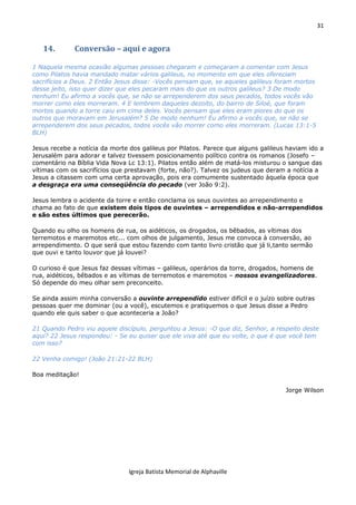 31
Igreja Batista Memorial de Alphaville
14. Conversão – aqui e agora
1 Naquela mesma ocasião algumas pessoas chegaram e começaram a comentar com Jesus
como Pilatos havia mandado matar vários galileus, no momento em que eles ofereciam
sacrifícios a Deus. 2 Então Jesus disse: -Vocês pensam que, se aqueles galileus foram mortos
desse jeito, isso quer dizer que eles pecaram mais do que os outros galileus? 3 De modo
nenhum! Eu afirmo a vocês que, se não se arrependerem dos seus pecados, todos vocês vão
morrer como eles morreram. 4 E lembrem daqueles dezoito, do bairro de Siloé, que foram
mortos quando a torre caiu em cima deles. Vocês pensam que eles eram piores do que os
outros que moravam em Jerusalém? 5 De modo nenhum! Eu afirmo a vocês que, se não se
arrependerem dos seus pecados, todos vocês vão morrer como eles morreram. (Lucas 13:1-5
BLH)
Jesus recebe a notícia da morte dos galileus por Pilatos. Parece que alguns galileus haviam ido a
Jerusalém para adorar e talvez tivessem posicionamento político contra os romanos (Josefo –
comentário na Bíblia Vida Nova Lc 13:1). Pilatos então além de matá-los misturou o sangue das
vítimas com os sacrifícios que prestavam (forte, não?). Talvez os judeus que deram a notícia a
Jesus a citassem com uma certa aprovação, pois era comumente sustentado àquela época que
a desgraça era uma conseqüência do pecado (ver João 9:2).
Jesus lembra o acidente da torre e então conclama os seus ouvintes ao arrependimento e
chama ao fato de que existem dois tipos de ouvintes – arrependidos e não-arrependidos
e são estes últimos que perecerão.
Quando eu olho os homens de rua, os aidéticos, os drogados, os bêbados, as vítimas dos
terremotos e maremotos etc... com olhos de julgamento, Jesus me convoca à conversão, ao
arrependimento. O que será que estou fazendo com tanto livro cristão que já li,tanto sermão
que ouvi e tanto louvor que já louvei?
O curioso é que Jesus faz dessas vítimas – galileus, operários da torre, drogados, homens de
rua, aidéticos, bêbados e as vítimas de terremotos e maremotos – nossos evangelizadores.
Só depende do meu olhar sem preconceito.
Se ainda assim minha conversão a ouvinte arrependido estiver difícil e o juízo sobre outras
pessoas quer me dominar (ou a você), escutemos e pratiquemos o que Jesus disse a Pedro
quando ele quis saber o que aconteceria a João?
21 Quando Pedro viu aquele discípulo, perguntou a Jesus: -O que diz, Senhor, a respeito deste
aqui? 22 Jesus respondeu: - Se eu quiser que ele viva até que eu volte, o que é que você tem
com isso?
22 Venha comigo! (João 21:21-22 BLH)
Boa meditação!
Jorge Wilson
 
