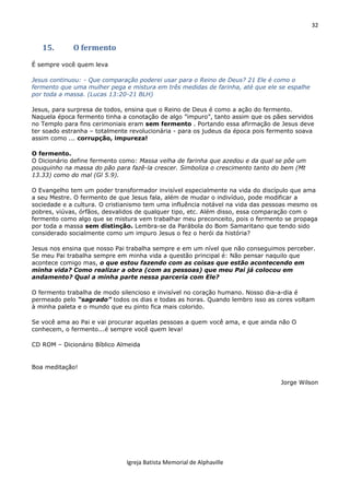 32
Igreja Batista Memorial de Alphaville
15. O fermento
É sempre você quem leva
Jesus continuou: - Que comparação poderei usar para o Reino de Deus? 21 Ele é como o
fermento que uma mulher pega e mistura em três medidas de farinha, até que ele se espalhe
por toda a massa. (Lucas 13:20-21 BLH)
Jesus, para surpresa de todos, ensina que o Reino de Deus é como a ação do fermento.
Naquela época fermento tinha a conotação de algo ”impuro”, tanto assim que os pães servidos
no Templo para fins cerimoniais eram sem fermento . Portando essa afirmação de Jesus deve
ter soado estranha – totalmente revolucionária - para os judeus da época pois fermento soava
assim como ... corrupção, impureza!
O fermento.
O Dicionário define fermento como: Massa velha de farinha que azedou e da qual se põe um
pouquinho na massa do pão para fazê-la crescer. Simboliza o crescimento tanto do bem (Mt
13.33) como do mal (Gl 5.9).
O Evangelho tem um poder transformador invisível especialmente na vida do discípulo que ama
a seu Mestre. O fermento de que Jesus fala, além de mudar o indivíduo, pode modificar a
sociedade e a cultura. O cristianismo tem uma influência notável na vida das pessoas mesmo os
pobres, viúvas, órfãos, desvalidos de qualquer tipo, etc. Além disso, essa comparação com o
fermento como algo que se mistura vem trabalhar meu preconceito, pois o fermento se propaga
por toda a massa sem distinção. Lembra-se da Parábola do Bom Samaritano que tendo sido
considerado socialmente como um impuro Jesus o fez o herói da história?
Jesus nos ensina que nosso Pai trabalha sempre e em um nível que não conseguimos perceber.
Se meu Pai trabalha sempre em minha vida a questão principal é: Não pensar naquilo que
acontece comigo mas, o que estou fazendo com as coisas que estão acontecendo em
minha vida? Como realizar a obra (com as pessoas) que meu Pai já colocou em
andamento? Qual a minha parte nessa parceria com Ele?
O fermento trabalha de modo silencioso e invisível no coração humano. Nosso dia-a-dia é
permeado pelo “sagrado” todos os dias e todas as horas. Quando lembro isso as cores voltam
à minha paleta e o mundo que eu pinto fica mais colorido.
Se você ama ao Pai e vai procurar aquelas pessoas a quem você ama, e que ainda não O
conhecem, o fermento...é sempre você quem leva!
CD ROM – Dicionário Bíblico Almeida
Boa meditação!
Jorge Wilson
 