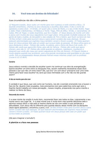33
Igreja Batista Memorial de Alphaville
16. Você tem um destino de felicidade!
Suas circunstâncias não dão a última palavra
12 Naquela ocasião, Jesus subiu um monte para orar e passou a noite orando a Deus. 13
Quando amanheceu, chamou os seus discípulos e escolheu doze deles. E deu o nome de
apóstolos a estes doze: 14 Simão, em quem pôs o nome de Pedro, e o seu irmão André; Tiago
e João; Filipe e Bartolomeu; 15 Mateus e Tomé; Tiago, filho de Alfeu; Simão, o nacionalista; 16
Judas, filho de Tiago; e Judas Iscariotes, que foi o traidor. 17 Jesus desceu do monte com eles
e parou com muitos dos seus seguidores num lugar plano. Uma grande multidão estava ali. Era
gente de toda a Judéia, de Jerusalém e das cidades de Tiro e Sidom, que ficam na beira do mar.
18 Eles tinham vindo para ouvirem Jesus e para serem curados das suas doenças. Os que
estavam atormentados por espíritos maus também vieram e foram curados. 19 Todos queriam
tocar em Jesus porque dele saía um poder que curava todas as pessoas. 20 Jesus olhou para os
seus discípulos e disse: -Felizes são vocês, os pobres, pois o Reino de Deus é de vocês. 21 -
Felizes são vocês que agora têm fome, pois vão ter fartura. -Felizes são vocês que agora
choram, pois vão rir. 22 -Felizes são vocês quando os odiarem, rejeitarem, insultarem e
disserem que vocês são maus por serem seguidores do Filho do Homem. 23 Fiquem felizes e
muito alegres quando isso acontecer, pois uma grande recompensa está guardada no céu para
vocês. Pois os antepassados dessas pessoas fizeram essas mesmas coisas com os profetas.
(Lucas 6:12-23 BLH)
Cenário
Jesus estava vivendo a decisão de escolher quem iria continuar sua obra de evangelização.
Queria escolher um time entre os discípulos mas, seriam realmente necessárias essas doze
pessoas e por que não um time maior? Ele, que era “um com Deus” precisaria orar uma noite
inteira para fazer essa escolha? Ou será que essa intimidade com o Pai não era tão grande
assim?
A ida ao monte para de orar
A verdade é que Jesus, que veio como ser humano, nos dá o exemplo ensinando-nos a buscar a
face do Pai .Quanto mais ocupados, mais precisamos orar para sabermos como agir pois o
Espírito Santo trabalha em nossa percepção , nossos insights, preparando-nos para a tarefa a
realizar no Reino de Deus.
Descendo do monte
Ir a esse monte da oração é muito bom, recomendo fazer isso todos os dias. Logicamente o seu
monte será o seu lugar de . Ir a esse monte orar é muito bom mas quando descemos dele e
abrimos nossos olhos a vida está aí mesmo diante de nós com todas a suas peripécias e
dificuldades. Com Jesus não foi diferente pois quando desceu desse monte com os discípulos
(doze agora apóstolos ) encontrou o povo, e aí: 18 Eles tinham vindo para ouvirem Jesus e para
serem curados das suas doenças. Os que estavam atormentados por espíritos maus também
vieram e foram curados. 19 Todos queriam tocar em Jesus porque dele saía um poder que
curava todas as pessoas.
(Dá para imaginar o tumulto?)
A planície e o foco nas pessoas
 