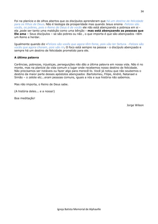 34
Igreja Batista Memorial de Alphaville
Foi na planície e de olhos abertos que os discípulos aprenderam que há um destino de felicidade
para os filhos de Deus. Não é teologia da prosperidade mas quando Jesus ensina -Felizes são
vocês, os pobres, pois o Reino de Deus é de vocês ele não está abençoando a pobreza em si -
ela ,pode ser tanto uma maldição como uma bênção - mas está abençoando as pessoas que
Ele ama – Seus discípulos – se são pobres ou não , o que importa é que são abençoados –têm
um Reino a herdar.
Igualmente quando diz -Felizes são vocês que agora têm fome, pois vão ter fartura. -Felizes são
vocês que agora choram, pois vão rir. O foco está sempre na pessoa - o discípulo abençoado e
sempre há um destino de felicidade prometido para ele.
A última palavra
Carências, pobrezas, injustiças, perseguições não dão a última palavra em nossa vida. Não é no
monte, mas na planície da vida comum o lugar onde recebemos nosso destino de felicidade.
Não precisamos ser notáveis ou fazer algo para merecê-lo. Você já notou que não soubemos o
destino da maior parte desses apóstolos abençoados :Bartolomeu, Filipe, André, Natanael e
Simão – o zelote etc...eram pessoas comuns, iguais a nós e sua história não sabemos.
Mas não importa, o Reino de Deus sabe.
(A história deles... e a nossa!)
Boa meditação!
Jorge Wilson
 