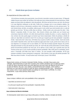 35
Igreja Batista Memorial de Alphaville
17. Ainda bem que Jesus reclama
As expectativas de Jesus sobre nós
36 Um fariseu convidou Jesus para jantar. Jesus foi até a casa dele e sentou-se para comer. 37 Naquela
cidade morava uma mulher de má fama. Ela soube que Jesus estava jantando na casa do fariseu. Então
pegou um frasco feito de alabastro, cheio de perfume, 38 e ficou aos pés de Jesus, por trás. Ela chorava
e as suas lágrimas molhavam os pés dele. Então ela os enxugou com os seus próprios cabelos. Ela
beijava os pés de Jesus e derramava o perfume neles. 39 Quando o fariseu viu isso, pensou assim: "Se
este homem fosse, de fato, um profeta, saberia quem é esta mulher que está tocando nele e a vida de
pecado que ela leva." 40 Jesus então disse ao fariseu: -Simão, tenho uma coisa para lhe dizer: -Fale,
Mestre! -respondeu Simão. 41 Jesus disse: -Dois homens tinham uma dívida com um homem que
costumava emprestar dinheiro. Um deles devia quinhentas moedas de prata, e o outro, cinqüenta, 42
mas nenhum dos dois podia pagar ao homem que havia emprestado. Então ele perdoou a dívida de
cada um. Qual deles vai estimá-lo mais? 43 -Eu acho que é aquele que foi mais perdoado! -respondeu
Simão. -Você está certo! -disse Jesus. 44 Então virou-se para a mulher e disse a Simão: -Você está vendo
esta mulher? Quando entrei, você não me ofereceu água para lavar os pés, porém ela os lavou com as
suas lágrimas e os enxugou com os seus cabelos. 45 Você não me beijou quando cheguei; ela, porém,
não pára de beijar os meus pés desde que entrei. 46 Você não pôs azeite perfumado na minha cabeça,
porém ela derramou perfume nos meus pés. 47 Eu afirmo a você, então, que o grande amor que ela
mostrou prova que os seus muitos pecados já foram perdoados. Mas onde pouco é perdoado, pouco
amor é mostrado. 48 Então Jesus disse à mulher: -Os seus pecados estão perdoados. 49 Os que
estavam sentados à mesa começaram a perguntar: -Que homem é esse que até perdoa pecados? 50
Mas Jesus disse à mulher: -A sua fé salvou você. Vá em paz. (Lucas 7:36-50 BLH)
Cenário
Nesse texto vemos um homem chamado Simão, fariseu, convidar Jesus para uma
refeição. Aparentemente ia tudo bem quando uma mulher pecadora que se debruça sobre
os pés de Jesus chorando tanto que suas lágrimas serviram para de alguma forma lavar
os pés do Mestre, Ela usa o seu cabelo, provavelmente bem tratado, como toalha e
derrama um caro perfume sobre os pés de Jesus complementando o ato – literalmente
ela rouba a cena. O que passaria pela sua cabeça se você fosse o anfitrião. E o mais
importante: o que Jesus pensou disso tudo?
A parábola
Jesus rompe o silêncio com uma parábola e faz a pergunta:
- - Qual deles vai estimá-lo mais?
- - Eu acho que é aquele que foi mais perdoado! -respondeu Simão.
- - Você está certo! -disse Jesus.
Jesus reclamou da falta de intimidade
O interessante neste texto é que Jesus olha para a mulher, chama a tenção de Simão
 