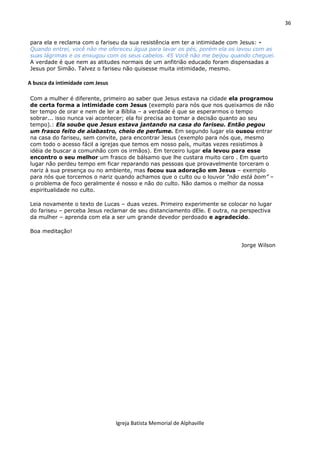 36
Igreja Batista Memorial de Alphaville
para ela e reclama com o fariseu da sua resistência em ter a intimidade com Jesus: -
Quando entrei, você não me ofereceu água para lavar os pés, porém ela os lavou com as
suas lágrimas e os enxugou com os seus cabelos. 45 Você não me beijou quando cheguei.
A verdade é que nem as atitudes normais de um anfitrião educado foram dispensadas a
Jesus por Simão. Talvez o fariseu não quisesse muita intimidade, mesmo.
A busca da intimidade com Jesus
Com a mulher é diferente, primeiro ao saber que Jesus estava na cidade ela programou
de certa forma a intimidade com Jesus (exemplo para nós que nos queixamos de não
ter tempo de orar e nem de ler a Bíblia – a verdade é que se esperarmos o tempo
sobrar... isso nunca vai acontecer; ela foi precisa ao tomar a decisão quanto ao seu
tempo).: Ela soube que Jesus estava jantando na casa do fariseu. Então pegou
um frasco feito de alabastro, cheio de perfume. Em segundo lugar ela ousou entrar
na casa do fariseu, sem convite, para encontrar Jesus (exemplo para nós que, mesmo
com todo o acesso fácil a igrejas que temos em nosso país, muitas vezes resistimos à
idéia de buscar a comunhão com os irmãos). Em terceiro lugar ela levou para esse
encontro o seu melhor um frasco de bálsamo que lhe custara muito caro . Em quarto
lugar não perdeu tempo em ficar reparando nas pessoas que provavelmente torceram o
nariz à sua presença ou no ambiente, mas focou sua adoração em Jesus – exemplo
para nós que torcemos o nariz quando achamos que o culto ou o louvor “não está bom” –
o problema de foco geralmente é nosso e não do culto. Não damos o melhor da nossa
espiritualidade no culto.
Leia novamente o texto de Lucas – duas vezes. Primeiro experimente se colocar no lugar
do fariseu – perceba Jesus reclamar de seu distanciamento dEle. E outra, na perspectiva
da mulher – aprenda com ela a ser um grande devedor perdoado e agradecido.
Boa meditação!
Jorge Wilson
 
