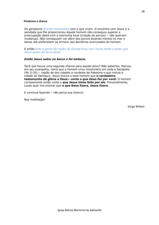 38
Igreja Batista Memorial de Alphaville
Perderam a chance
Os gerasenos ficaram assustados com o que viram. O encontro com Jesus e a
sanidade que Ele proporcionou àquele homem não conseguiu superar a
preocupação deles com a economia local (criação de porcos) – não queriam
mudanças. Não conseguiam ver além dos porcos boiando mortos no mar e
talvez até preferissem se arriscar aos demônios exorcizados do homem.
E então toda a gente da região de Gerasa ficou com muito medo e pediu que
Jesus saísse da terra deles.
Então Jesus subiu no barco e foi embora.
Será que houve uma segunda chance para aquele povo? Não sabemos. Marcos,
em seu evangelho, narra que o homem virou missionário em toda a Decápolis
(Mc 5:20) – região de dez cidades a nordeste da Palestina e que incluía a
cidade de Damasco. Jesus ensina a esse homem que o verdadeiro
testemunho dá glória a Deus:- conte o que Deus fez por você. O homem
curiosamente então conta o que Jesus tinha feito por ele. Provavelmente,
Lucas quer nos ensinar que o que Deus fizera, Jesus fizera.
E continua fazendo – não perca sua chance!
Boa meditação!
Jorge Wilson
 