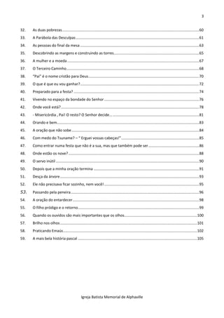 3
Igreja Batista Memorial de Alphaville
32. As duas pobrezas..................................................................................................................................60
33. A Parábola das Desculpas.....................................................................................................................61
34. As pessoas do final da mesa.................................................................................................................63
35. Descobrindo as margens e construindo as torres.................................................................................65
36. A mulher e a moeda .............................................................................................................................67
37. O Terceiro Caminho..............................................................................................................................68
38. “Pai” é o nome cristão para Deus.........................................................................................................70
39. O que é que eu vou ganhar?.................................................................................................................72
40. Preparado para a festa? .......................................................................................................................74
41. Vivendo no espaço da bondade do Senhor ..........................................................................................76
42. Onde você está?...................................................................................................................................78
43. - Misericórdia , Pai! O resto? O Senhor decide.....................................................................................81
44. Orando e bem.......................................................................................................................................83
45. A oração que não sobe.........................................................................................................................84
46. Com medo do Tsuname? – “ Erguei vossas cabeças!”..........................................................................85
47. Como entrar numa festa que não é a sua, mas que também pode ser................................................86
48. Onde estão os nove?............................................................................................................................88
49. O servo inútil ........................................................................................................................................90
50. Depois que a minha oração termina ....................................................................................................91
51. Desça da árvore....................................................................................................................................93
52. Ele não precisava ficar sozinho, nem você! ..........................................................................................95
53. Passando pela peneira..........................................................................................................................96
54. A oração do entardecer........................................................................................................................98
55. O filho pródigo e o retorno...................................................................................................................99
56. Quando os ouvidos são mais importantes que os olhos.....................................................................100
57. Brilho nos olhos..................................................................................................................................101
58. Praticando Emaús...............................................................................................................................102
59. A mais bela história pascal .................................................................................................................105
 
