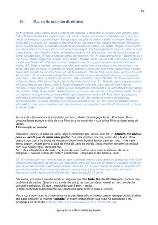 39
Igreja Batista Memorial de Alphaville
19. Mas eu fiz tudo tão direitinho
40 ¶ Quando Jesus voltou para o lado oeste do lago, a multidão o recebeu com alegria, pois
todos tinham ficado ali à espera dele. 41 Então chegou um homem chamado Jairo, que era
chefe da sinagoga daquele lugar. Ele se jogou aos pés de Jesus e pediu com insistência que
fosse até a sua casa 42 porque a sua filha única, de doze anos, estava morrendo. Enquanto
Jesus ia caminhando, a multidão o apertava de todos os lados. 43 Nisto, chegou uma mulher
que fazia doze anos que estava com uma hemorragia. Ela havia gastado com os médicos tudo
o que tinha, mas ninguém havia conseguido curá-la. 44 Ela foi por trás de Jesus e tocou na
barra da capa dele, e logo o sangue parou de escorrer. 45 Aí Jesus perguntou: -Quem foi que
me tocou? Todos negaram. Então Pedro disse: -Mestre, todo o povo está rodeando o senhor e
o está apertando. 46 Mas Jesus disse: -Alguém me tocou, pois eu senti que de mim saiu
poder. 47 Então a mulher, vendo que não podia mais ficar escondida, veio, tremendo, e se
atirou aos pés de Jesus. E, diante de todos, contou a Jesus por que tinha tocado nele e como
havia sido curada na mesma hora. 48 Aí Jesus disse: -Minha filha, você sarou porque teve fé!
Vá em paz. 49 Jesus ainda estava falando, quando chegou da casa de Jairo um empregado,
que disse: -Seu Jairo, a menina já morreu. Não aborreça mais o Mestre. 50 Jesus ouviu isso
e disse a Jairo: -Não tenha medo; tenha fé, e ela ficará boa. 51 Quando Jesus chegou à casa
de Jairo, deixou que Pedro, João e Tiago entrassem com ele, além do pai e da mãe da
menina, e mais ninguém. 52 Todos os que estavam ali choravam e se lamentavam por causa
da menina. Então Jesus disse: -Não chorem, a menina não morreu; ela está dormindo. 53 Aí
começaram a caçoar dele porque sabiam que ela estava morta. 54 Mas Jesus foi, pegou-a
pela mão e disse bem alto: -Menina, levante-se! 55 Ela tornou a viver e se levantou
imediatamente. Aí Jesus mandou que dessem comida a ela. 56 Os seus pais ficaram muito
admirados, mas Jesus mandou que não contassem a ninguém o que havia acontecido. (Lucas
8:40-56 BLH)
Jesus está retornando e é abordado por Jairo, chefe da sinagoga local ..Pois bem ,Jairo
procura Jesus porque a vida de sua filha esta se esvaindo – sua única filha de doze anos de
idade.
A interrupção no caminho
Enquanto Jesus ia à casa de Jairo, algo é percebido por Jesus, que diz : -Alguém me tocou,
pois eu senti que de mim saiu poder. Era uma mulher doente, como diz o texto. Uma
pessoa que usara de todos os recursos disponíveis àquela época para se tratar, mas sem
efeito algum. Assim como a vida da filha de Jairo se esvaía, essa mulher também se esvaía
com sua hemorragia, literalmente.
Além das dificuldades de ordem prática de uma mulher com esse problema (dá para
imaginar), haviam outras de ordem cerimonial , religiosas e até sociais. Leia:
25 A mulher que tiver hemorragia ou que continuar menstruada além do tempo normal ficará
impura como durante as regras. 26 Qualquer cama em que ela se deitar e qualquer coisa em
que se sentar durante esse tempo ficarão impuras. 27 E quem tocar na cama ou naquilo em
que ela se sentou ficará impuro e deverá lavar a roupa que estiver vestindo e tomar um
banho; e ficará impuro até o pôr-do-sol. (Levítico 15:25-27 BLH)
Em suma, era uma excluída social e religiosa que fez tudo tão direitinho para resolver seu
problema de saúde. Queria a sua vida de volta, ter um convívio normal em seu ambiente
cultural e religioso. Só que , resultado que é bom – nada.
(Como confessar publicamente seu problema para pedir a cura a Jesus?)
Mas a cura aconteceu e o interessante é que Jesus não a deixou passar desapercebido (talvez
até para declarar a mulher “curada” e assim restabelecer sua vida na sociedade e na
sinagoga) ao dizer-lhe :-Minha filha, você sarou porque teve fé! Vá em paz.
 