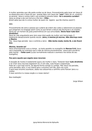 40
Igreja Batista Memorial de Alphaville
A mulher aprendeu que não podia ocultar-se de Jesus. Provavelmente após tocar em Jesus já
se distanciara pois o texto diz que quando falou com Jesus ela “veio”. Além de vir, prostrou-
se perante Jesus e contou todo o seu problema perante todos– foi o encontro curador!
Jesus se dirige a ela com ternura e lhe diz: - Filha .
(Você sabia que ela é a única mulher de quem há registro que Ele chamou assim?)
Jairo
Provavelmente ele seria a pessoa que cuidaria da ordem dos cultos e selecionaria as pessoas
que pregariam na sinagoga assim como os que fariam a leitura das Escrituras e as orações.
Devia ser um homem de justa preeminência em sua comunidade. Devia fazer tudo bem
direitinho!
Deve ter sido angustiante para Jairo essa interrupção da mulher com hemorragia. E
totalmente decepcionante quando escuta :Jairo, a menina já morreu. Não aborreça mais
o Mestre.
Mas Jesus logo percebe isso e conforta a Jairo: -Não tenha medo; tenha fé, e ela ficará
boa.
Menina, levante-se!
Jesus amorosamente cura a criança . no texto paralelo no evangelho de Marcos 5:41 Jesus
usa a expressão em aramaico que a mãe da menina provavelmente usaria para acordá-la
pela manhã: - Talita cumi (Lucas normalmente traduzia o aramaico nos textos do seu
evangelho)
Paz para aquele que esgota seus recursos
A situação de muitos é exatamente igual a da mulher e Jairo. Tentaram fazer tudo direitinho
e só viram seus recursos esgotarem-se. E com eles, suas forças e esperanças.
Pode ser o que hoje ocorre, de alguma forma comigo ou contigo. Mas Jesus nos percebe,
como percebeu Jairo, e nos chama para o encontro com Ele, para nos curar.
E para esse encontro acontecer, basta nos colocarmos a caminho como fizeram Jairo e a
mulher.
E esse caminho é a nossa oração e o nosso clamor!
Boa meditação!
Jorge Wilson
 