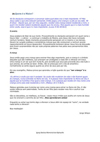 41
Igreja Batista Memorial de Alphaville
20.Quem é o Maior?
46 Os discípulos começaram a conversar sobre qual deles era o mais importante. 47 Mas
Jesus sabia o que eles estavam pensando. Então pegou uma criança e a pôs ao seu lado. 48
Aí disse: -Aquele que, por ser meu seguidor, receber esta criança estará recebendo a mim; e
quem me receber estará recebendo aquele que me enviou. Pois aquele que é o mais humilde
entre vocês, esse é que é o mais importante. (Lucas 9:46-48 BLH)
O cenário
Jesus acabara de falar da sua morte. Provavelmente os discípulos pensavam em quem seria o
futuro líder – o sênior - a continuar o trabalho do Mestre, pois Jesus não havia nomeado
nenhum herdeiro. Neste momento provavelmente pensavam em si mesmo e nos demais.
Devem ter surgido análises e comentários mútuos que não conduziram a nenhum acordo
(aparentemente só houve desacordo). Provavelmente tentaram deixar Jesus fora da discussão
pois foram surpreendidos não por suas próprias palavras mas pelos seus pensamentos lidos
por Jesus.
A criança
Jesus então pega uma criança para ensinar-lhes algo importante, pois a criança é o símbolo
daqueles que são indefesos, que precisam ser protegidos e nada têm a oferecer em troca.
Uma criança é um ser que tem muita fé, pois acredita que seus pais proverão dia a dia tudo o
que precisa, da comida ao lazer. Então, não se preocupa com o dia de amanhã e
normalmente se sente segura quanto ao amor de seus pais por ela.
Em seu evangelho, Mateus prova que aprendeu a lição quando diz que “ser criança” é o
alvo :
-Eu afirmo a vocês que isto é verdade: Se vocês não mudarem de vida e não ficarem iguais
às crianças, nunca entrarão no Reino do Céu. 4 A pessoa mais importante no Reino do Céu é
aquela que se humilha e fica igual a esta criança. 5 E a pessoa que recebe em meu nome uma
criança como esta está recebendo a mim. (Mateus 18:3-5 BLH).
Mateus aprendeu que é preciso ser como uma criança para entrar no Reino do Céu. E não
existe infância sem paternidade. Tenho de ser filho para receber meu Pai e usufruir sua
intimidade.
São os desvalidos, os indefesos, os fracos - esses meus irmãos que acolho em nome de Jesus
que me ensinam o caminho de ser filho . Eles aprenderam antes!
Enquanto eu achar que tenho algo a oferecer a Jesus além do espaço do “outro”, na verdade
nada tenho a oferecer!
Boa meditação!
Jorge Wilson
 