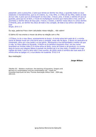 44
Igreja Batista Memorial de Alphaville
passando: para a possuíres; 2 para que temas ao Senhor teu Deus, e guardes todos os seus
estatutos e mandamentos, que eu te ordeno, tu, e teu filho, e o filho de teu filho, todos os dias
da tua vida, e para que se prolonguem os teus dias. 3 Ouve, pois, ó Israel, e atenta em que os
guardes, para que te vá bem, e muito te multipliques na terra que mana leite e mel, como te
prometeu o Senhor Deus de teus pais. 4 Ouve, ó Israel; o Senhor nosso Deus é o único Senhor.
5 Amarás, pois, ao Senhor teu Deus de todo o teu coração, de toda a tua alma e de todas as
tuas
forças. Dt 6:1-5
Ou seja, palavras frias e bem calculadas nessa relação... não valem!
O Salmo 63 nos ensina o mover da alma na relação com o Pai:
1 Ó Deus, tu és o meu Deus; ansiosamente te busco. A minha alma tem sede de ti; a minha
carne te deseja muito em uma terra seca e cansada, onde não há água. 2 Assim no santuário te
contemplo, para ver o teu poder e a tua glória. 3Porquanto a tua benignidade é melhor do que
a vida, os meus lábios te louvarão. 4 Assim eu te bendirei enquanto viver; em teu nome
levantarei as minhas mãos.5 A minha alma se farta, como de tutano e de gordura; e a minha
boca te louva com alegres lábios.6 quando me lembro de ti no meu leito, e medito em ti nas
vigílias da noite,7 pois tu tens sido o meu auxílio; de júbilo canto à sombra das tuas asas.8 A
minha alma se apega a ti; a tua destra me sustenta. Sl 63:1-8
Boa meditação!
Jorge Wilson
*Buttler DC - Western mysticism: the teaching of Augustine, Gregory and
Bernard on contemplation and the contemplation life - citado em
Conexões Espirituais de Gary Thomas Associação Willow Ceek . 2004 pág
209-210.
 