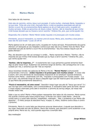 45
Igreja Batista Memorial de Alphaville
23. Marta e Maria
Dois lados de nós mesmos
Indo eles de caminho, entrou Jesus num povoado. E certa mulher, chamada Marta, hospedou-o
na sua casa. Tinha ela uma irmã, chamada Maria, e esta se quedava assentada aos pés do
Senhor a ouvir-lhe os ensinamentos.Marta agitava-se de um lado para outro, ocupada em
muitos serviços. Então se aproximou de Jesus e disse: Senhor, não te importas de que minha
irmã tivesse deixado que eu ficasse a servir sozinha ? Ordena-lhe, pois, que venha ajudar-me.
Respondeu-lhe o Senhor: Marta! Marta! andas inquieta e te preocupas com muitas coisas.
Entretanto, pouco é necessário, ou mesmo uma só cousa; Maria, pois, escolheu a boa parte e
esta não lhe será tirada." Lucas 10:38-42
Marta agitava-se de um lado para outro, ocupada em muitos serviços. Provavelmente ela queria
oferecer um banquete ao seu hóspede e achava que esta não era a melhor hora de Maria "ficar
assentada aos pés do Senhor a ouvir-lhe os ensinamentos." Seu foco estava naquilo que ela
podia oferecer !
Mas, ela descobre que não vai conseguir e então... Marta repreende o Mestre :"Senhor, não te
importas de que minha irmã tivesse deixado que eu fique a servir sozinha ? Ordena-lhe, pois ,
que venha ajudar-me".
"Senhor, não te importas...?" - é exatamente isto o que pensamos quando tentamos fazer
algo só pela nossa força. Acabamos nos sentimos longe do Senhor, não conseguimos ver o seu
cuidado por nós, e achamos que Ele "não se importa".
Jesus reconhece tensão nas palavras de Marta e lhe diz: "Marta! Marta! (comunicando
compreensão e ternura) - andas inquieta e te preocupas com muitas coisas". A nossa vida
é assim, tem uma demanda de necessidades impossível de se satisfazer! Quando tentamos,
ficamos como Marta - reclamando com Ele, "inquietos e preocupados com muitas coisas" - e o
que é pior, nos sentindo longe de Jesus e daquele lugar que Ele reserva para nós juntinho dEle
(e que Maria tão prontamente descobriu!).
"Pouco é necessário, só uma cousa". Descobrir nosso lugar aos pés do "Jesus que serve" é o
que nos liga com a eternidade, com a transcendência. É necessário estar perto da fonte. Buscar
o nosso espaço reservado junto dele é encontrar o caminho do serviço alegre, da nossa real
missão nesta vida.
Sabe o que eu acho? Marta e Maria podem representar dois lados de nós mesmos: Marta somos
nós quando vivemos pela nossa própria força. O Mundo nos cobra o lado Marta - afinal de
contas esse é o nosso lado operoso, trabalhador, realizador... Mas, o problema é que Marta não
agüenta!... É infeliz porque se descobre fraca, incapaz. E, infeliz, reclama contra Jesus e contra
o próximo.
Entretanto, Maria é o outro lado que devemos procurar desenvolver, é aquele que descobre o
seu lugar reservado aos pés do Mestre. Maria não reclama, pois descobriu como acalentar a sua
própria alma. Maria sou eu, você quando seguimos o exemplo dela.
Boa meditação!
Jorge Wilson
 