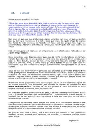 46
Igreja Batista Memorial de Alphaville
24. O vizinho
Meditação sobre a parábola do Vizinho
5 Disse-lhes ainda Jesus: Qual dentre vós, tendo um amigo e este for procura-lo à meia-
noite e lhe disser: Amigo, empresta-me três pães, 6 pois um amigo meu, chegando de
viagem, procurou-me , e eu nada tenho que lhe oferecer. 7 E o outro lhe responda lá de
dentro, dizendo: Não me importunes: a porta já está fechada e os meus filhos comigo
também já estão deitados. Não posso levantar-me para te dar; 8 digo-vos que, se não se
levantar para dar-lhes, por ser seu amigo, todavia o dará por causa da importunação, e lhe
dará tudo o que tiver necessidade. (Lucas 11:5-8)
Num lugar em que cada casa produz seus próprios alimentos, num lugar em que não existem
lojas ou delivery a hospitalidade é a melhor coisa que existe. Se alguém chega de surpresa
altas horas da noite precisando se hospedar em nossa casa (até porque nesse lugar não
existem hotéis) e não temos alimento para oferecer, não há outro jeito: tem-se de recorrer aos
amigos.
E cá entre nós, para você incomodar um amigo mesmo sendo altas horas da noite, só pode ser
aquele amigo especial.
Nesse contexto de Lucas dá para perceber que a casa do vizinho importunado não era nenhuma
mansão. Evidentemente era uma pessoa que vivia numa casa pequena de um cômodo, daí o
receio de fazer barulho, acordar os mais novos, pois seria necessário acender a luz para
procurar o alimento. Afinal, a família inteira já estava deitada. O que vai pedir sabe das
dificuldades a que está submetendo o amigo e sua família mas, se hospitalidade era um dever
sagrado ...
Jesus, ao citar essa parábola narrada por Lucas, está ensinando que devemos procurar Deus
como quem procura esse vizinho. Mesmo em momentos inoportunos, mesmo que tenhamos
de acordar seus filhos – os intercessores e demais crentes; seja a nosso favor ou pedindo para
terceiros. Segundo o texto, quando solicitado, o vizinho que tem o pão sempre aciona seus
filhos e os acorda para acudir o que vem lhe pedir o alimento.
O texto nos ensina que podemos viver os dois papéis. Se por um lado acolhemos alguém em
sua viagem existencial, suas dificuldades ,não devemos ter vergonha de confessar que não
temos pãozinho para dar. Só nosso Pai tem esse pãozinho e cabe a nós ensinar ao nosso
hóspede onde fica o Vizinho que tem o verdadeiro pão.
Por outro lado, podemos estar vivendo outro papel, o do filho acordado pelo Pai durante a noite
para O ajudarmos a fornecer o pão a quem necessita. O texto ensina que os filhos sempre são
acionados pelo Pai para ajudá-Lo a suprir os vizinhos. E não é bom saber que o Pai está sempre
no mesmo lugar que nós?
A oração deve ser insistente e Deus sempre está pronto a dar. Não devemos brincar de orar
mas demonstrar paciência e persistência enquanto não recebemos a resposta à nossa oração.
Muitas vezes o pedido é atendido. Outras vezes vem até nós a percepção de que aquilo que
desejávamos não era tão bom assim afinal e mudamos de idéia!
De qualquer forma cabe o insistir, pois é esse insistir que, atendido ou não (depende da
soberania de Deus) aumenta nossa intimidade com nosso Pai. E a verdade é que esse Vizinho
nunca dorme!
Jorge Wilson
 