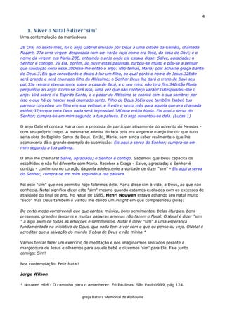 4
Igreja Batista Memorial de Alphaville
1. Viver o Natal é dizer “sim”
Uma contemplação da manjedoura
26 Ora, no sexto mês, foi o anjo Gabriel enviado por Deus a uma cidade da Galiléia, chamada
Nazaré, 27a uma virgem desposada com um varão cujo nome era José, da casa de Davi; e o
nome da virgem era Maria.28E, entrando o anjo onde ela estava disse: Salve, agraciada; o
Senhor é contigo. 29 Ela, porém, ao ouvir estas palavras, turbou-se muito e pôs-se a pensar
que saudação seria essa.30Disse-lhe então o anjo: Não temas, Maria; pois achaste graça diante
de Deus.31Eis que conceberás e darás à luz um filho, ao qual porás o nome de Jesus.32Este
será grande e será chamado filho do Altíssimo; o Senhor Deus lhe dará o trono de Davi seu
pai;33e reinará eternamente sobre a casa de Jacó, e o seu reino não terá fim.34Então Maria
perguntou ao anjo: Como se fará isso, uma vez que não conheço varão?35Respondeu-lhe o
anjo: Virá sobre ti o Espírito Santo, e o poder do Altíssimo te cobrirá com a sua sombra; por
isso o que há de nascer será chamado santo, Filho de Deus.36Eis que também Isabel, tua
parenta concebeu um filho em sua velhice; e é este o sexto mês para aquela que era chamada
estéril;37porque para Deus nada será impossível.38Disse então Maria. Eis aqui a serva do
Senhor; cumpra-se em mim segundo a tua palavra. E o anjo ausentou-se dela. (Lucas 1)
O anjo Gabriel contata Maria com a proposta de participar ativamente do advento do Messias -
com seu próprio corpo. A mesma se admira do fato pois era virgem e o anjo lhe diz que tudo
seria obra do Espírito Santo de Deus. Então, Maria, sem ainda saber realmente o que lhe
aconteceria dá o grande exemplo de submissão: Eis aqui a serva do Senhor; cumpra-se em
mim segundo a tua palavra.
O anjo lhe chamara: Salve, agraciada; o Senhor é contigo. Sabemos que Deus capacita os
escolhidos e não foi diferente com Maria. Receber a Graça - Salve, agraciada; o Senhor é
contigo - confirmou no coração daquela adolescente a vontade de dizer "sim" - Eis aqui a serva
do Senhor; cumpra-se em mim segundo a tua palavra.
Foi este "sim" que nos permitiu hoje falarmos dela. Maria disse sim à vida, a Deus, ao que não
conhecia. Natal significa dizer este "sim" mesmo quando estamos excitados com os excessos de
atividade do final de ano. No Natal de 1985, Henri Nouwen estava achando seu natal muito
"seco" mas Deus também o visitou lhe dando um insight em que compreendeu (leia):
De certo modo compreendi que que cantos, música, bons sentimentos, belas liturgias, bons
presentes, grandes jantares e muitas palavras amenas não fazem o Natal. O Natal é dizer "sim
" a algo além de todas as emoções e sentimentos. Natal é dizer "sim" a uma esperança
fundamentada na iniciativa de Deus, que nada tem a ver com o que eu penso ou vejo. ONatal é
acreditar que a salvação do mundo é obra de Deus e não minha.*
Vamos tentar fazer um exercício de meditação e nos imaginarmos sentados perante a
manjedoura de Jesus e olharmos para aquele bebê e dizermos 'sim' para Ele. Fale junto
comigo: Sim!
Boa contemplação! Feliz Natal!
Jorge Wilson
* Nouwen HJM - O caminho para o amanhecer. Ed Paulinas. São Paulo1999, pág 124.
 