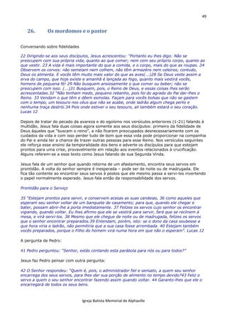 49
Igreja Batista Memorial de Alphaville
26. Os mordomos e o pastor
Conversando sobre fidelidades
22 Dirigindo-se aos seus discípulos, Jesus acrescentou: “Portanto eu lhes digo: Não se
preocupem com sua própria vida, quanto ao que comer; nem com seu próprio corpo, quanto ao
que vestir. 23 A vida é mais importante do que a comida, e o corpo, mais do que as roupas. 24
Observem os corvos: não semeiam nem colhem, não têm armazéns nem celeiros; contudo,
Deus os alimenta. E vocês têm muito mais valor do que as aves(...)28 Se Deus veste assim a
erva do campo, que hoje existe e amanhã é lançada ao fogo, quanto mais vestirá vocês,
homens de pequena fé! 29 Não busquem ansiosamente o que comer ou beber; não se
preocupem com isso. (...)31 Busquem, pois, o Reino de Deus, e essas coisas lhes serão
acrescentadas.32 “Não tenham medo, pequeno rebanho, pois foi do agrado do Pai dar-lhes o
Reino. 33 Vendam o que têm e dêem esmolas. Façam para vocês bolsas que não se gastem
com o tempo, um tesouro nos céus que não se acabe, onde ladrão algum chega perto e
nenhuma traça destrói.34 Pois onde estiver o seu tesouro, ali também estará o seu coração.
Lucas 12
Depois de tratar do pecado da avareza e do egoísmo nos versículos anteriores (1-21) falando à
multidão, Jesus fala duas coisas agora somente aos seus discípulos: primeiro da fidelidade de
Deus àqueles que “buscam o reino”, a não ficarem preocupados desnecessariamente com os
cuidados da vida e com isso perder tudo de bom que essa vida pode proporcionar na companhia
do Pai e ainda ter a chance de trazer outras pessoas para esse Reino. Nos versículos seguintes
ele reforça esse ensino da temporalidade dos bens e adverte os discípulos para que estejam
prontos para uma crise, provavelmente em relação aos eventos relacionados à crucificação.
Alguns referem-se a esse texto como Jesus falando de sua Segunda Vinda.
Jesus fala de um senhor que quando retorna de um afastamento, encontra seus servos em
prontidão. A volta do senhor sempre é inesperada – pode ser de noite ou de madrugada. Ele
fica tão contente ao encontrar seus servos à postos que ele mesmo passa a servi-los invertendo
o papel normalmente esperado. Jesus fala então da responsabilidade dos servos.
Prontidão para o Serviço
35 “Estejam prontos para servir, e conservem acesas as suas candeias, 36 como aqueles que
esperam seu senhor voltar de um banquete de casamento; para que, quando ele chegar e
bater, possam abrir-lhe a porta imediatamente. 37 Felizes os servos cujo senhor os encontrar
vigiando, quando voltar. Eu lhes afirmo que ele se vestirá para servir, fará que se reclinem à
mesa, e virá servi-los. 38 Mesmo que ele chegue de noite ou de madrugada, felizes os servos
que o senhor encontrar preparados.39 Entendam, porém, isto: se o dono da casa soubesse a
que hora viria o ladrão, não permitiria que a sua casa fosse arrombada. 40 Estejam também
vocês preparados, porque o Filho do homem virá numa hora em que não o esperam”. Lucas 12
A pergunta de Pedro:
41 Pedro perguntou: “Senhor, estás contando esta parábola para nós ou para todos?”
Jesus faz Pedro pensar com outra pergunta:
42 O Senhor respondeu: “Quem é, pois, o administrador fiel e sensato, a quem seu senhor
encarrega dos seus servos, para lhes dar sua porção de alimento no tempo devido?43 Feliz o
servo a quem o seu senhor encontrar fazendo assim quando voltar. 44 Garanto-lhes que ele o
encarregará de todos os seus bens.
 