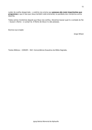 51
Igreja Batista Memorial de Alphaville
cuidar da ovelha desgarrada – a estória nos ensina que pessoas são mais importantes que
programas e que é isso que Jesus também está ensinando na parábola dos mordomos acima
descrita.
Todos somos mordomos daquilo que Deus nos confiou. Devemos buscar qual é a vontade do Pai
– buscar o Reino - e cumpri-la. O Reino de Deus é o das pessoas.
Escreva sua oração:
Jorge Wilson
Textos Bíblicos – CDROM – NVI -Concordância Exaustiva da Bíblia Sagrada.
 