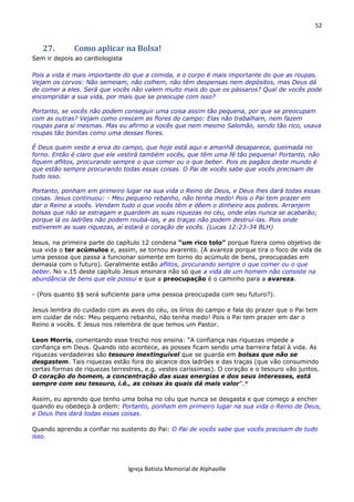 52
Igreja Batista Memorial de Alphaville
27. Como aplicar na Bolsa!
Sem ir depois ao cardiologista
Pois a vida é mais importante do que a comida, e o corpo é mais importante do que as roupas.
Vejam os corvos: Não semeiam, não colhem, não têm despensas nem depósitos, mas Deus dá
de comer a eles. Será que vocês não valem muito mais do que os pássaros? Qual de vocês pode
encompridar a sua vida, por mais que se preocupe com isso?
Portanto, se vocês não podem conseguir uma coisa assim tão pequena, por que se preocupam
com as outras? Vejam como crescem as flores do campo: Elas não trabalham, nem fazem
roupas para si mesmas. Mas eu afirmo a vocês que nem mesmo Salomão, sendo tão rico, usava
roupas tão bonitas como uma dessas flores.
É Deus quem veste a erva do campo, que hoje está aqui e amanhã desaparece, queimada no
forno. Então é claro que ele vestirá também vocês, que têm uma fé tão pequena! Portanto, não
fiquem aflitos, procurando sempre o que comer ou o que beber. Pois os pagãos deste mundo é
que estão sempre procurando todas essas coisas. O Pai de vocês sabe que vocês precisam de
tudo isso.
Portanto, ponham em primeiro lugar na sua vida o Reino de Deus, e Deus lhes dará todas essas
coisas. Jesus continuou: - Meu pequeno rebanho, não tenha medo! Pois o Pai tem prazer em
dar o Reino a vocês. Vendam tudo o que vocês têm e dêem o dinheiro aos pobres. Arranjem
bolsas que não se estragam e guardem as suas riquezas no céu, onde elas nunca se acabarão;
porque lá os ladrões não podem roubá-las, e as traças não podem destruí-las. Pois onde
estiverem as suas riquezas, aí estará o coração de vocês. (Lucas 12:23-34 BLH)
Jesus, na primeira parte do capítulo 12 condena “um rico tolo” porque fizera como objetivo de
sua vida o ter acúmulos e, assim, se tornou avarento. (A avareza porque tira o foco de vida de
uma pessoa que passa a funcionar somente em torno do acúmulo de bens, preocupadas em
demasia com o futuro). Geralmente estão aflitos, procurando sempre o que comer ou o que
beber. No v.15 deste capítulo Jesus ensinara não só que a vida de um homem não consiste na
abundância de bens que ele possui e que a preocupação é o caminho para a avareza.
- (Pois quanto $$ será suficiente para uma pessoa preocupada com seu futuro?).
Jesus lembra do cuidado com as aves do céu, os lírios do campo e fala do prazer que o Pai tem
em cuidar de nós: Meu pequeno rebanho, não tenha medo! Pois o Pai tem prazer em dar o
Reino a vocês. E Jesus nos relembra de que temos um Pastor.
Leon Morris, comentando esse trecho nos ensina: “A confiança nas riquezas impede a
confiança em Deus. Quando isto acontece, as posses ficam sendo uma barreira fatal à vida. As
riquezas verdadeiras são tesouro inextinguível que se guarda em bolsas que não se
desgastem. Tais riquezas estão fora do alcance dos ladrões e das traças (que vão consumindo
certas formas de riquezas terrestres, e.g. vestes caríssimas). O coração e o tesouro vão juntos.
O coração do homem, a concentração das suas energias e dos seus interesses, está
sempre com seu tesouro, i.é., as coisas às quais dá mais valor”.*
Assim, eu aprendo que tenho uma bolsa no céu que nunca se desgasta e que começo a encher
quando eu obedeço à ordem: Portanto, ponham em primeiro lugar na sua vida o Reino de Deus,
e Deus lhes dará todas essas coisas.
Quando aprendo a confiar no sustento do Pai: O Pai de vocês sabe que vocês precisam de tudo
isso.
 