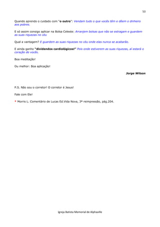53
Igreja Batista Memorial de Alphaville
Quando aprendo o cuidado com “o outro”: Vendam tudo o que vocês têm e dêem o dinheiro
aos pobres.
E só assim consigo aplicar na Bolsa Celeste: Arranjem bolsas que não se estragam e guardem
as suas riquezas no céu
Qual a vantagem? E guardem as suas riquezas no céu onde elas nunca se acabarão.
E ainda ganho “dividendos cardiológicos!” Pois onde estiverem as suas riquezas, aí estará o
coração de vocês.
Boa meditação!
Ou melhor: Boa aplicação!
Jorge Wilson
P.S. Não sou o corretor! O corretor é Jesus!
Fale com Ele!
* Morris L. Comentário de Lucas Ed.Vida Nova, 3ª reimpressão, pág.204.
 