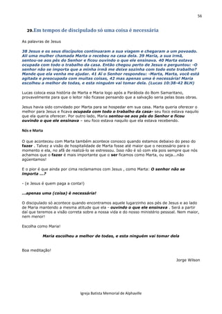 56
Igreja Batista Memorial de Alphaville
29.Em tempos de discipulado só uma coisa é necessária
As palavras de Jesus
38 Jesus e os seus discípulos continuaram a sua viagem e chegaram a um povoado.
Ali uma mulher chamada Marta o recebeu na casa dela. 39 Maria, a sua irmã,
sentou-se aos pés do Senhor e ficou ouvindo o que ele ensinava. 40 Marta estava
ocupada com todo o trabalho da casa. Então chegou perto de Jesus e perguntou: -O
senhor não se importa que a minha irmã me deixe sozinha com todo este trabalho?
Mande que ela venha me ajudar. 41 Aí o Senhor respondeu: -Marta, Marta, você está
agitada e preocupada com muitas coisas, 42 mas apenas uma é necessária! Maria
escolheu a melhor de todas, e esta ninguém vai tomar dela. (Lucas 10:38-42 BLH)
Lucas coloca essa história de Marta e Maria logo após a Parábola do Bom Samaritano,
provavelmente para que o leitor não ficasse pensando que a salvação seria pelas boas obras.
Jesus havia sido convidado por Marta para se hospedar em sua casa. Marta queria oferecer o
melhor para Jesus e ficava ocupada com todo o trabalho da casa- seu foco estava naquilo
que ela queria oferecer. Por outro lado, Maria sentou-se aos pés do Senhor e ficou
ouvindo o que ele ensinava – seu foco estava naquilo que ela estava recebendo.
Nós e Marta
O que aconteceu com Marta também acontece conosco quando estamos debaixo do peso do
fazer . Talvez a visão de hospitalidade de Marta fosse até maior que o necessário para o
momento e ela, no afã de realizá-lo se estressou. Isso não é só com ela pois sempre que nós
achamos que o fazer é mais importante que o ser ficamos como Marta, ou seja...não
agüentamos!
E o pior é que ainda por cima reclamamos com Jesus , como Marta: O senhor não se
importa ...?
- (e Jesus é quem paga a conta!)
...apenas uma (coisa) é necessária!
O discipulado só acontece quando encontramos aquele lugarzinho aos pés de Jesus e ao lado
de Maria mantendo a mesma atitude que ela - ouvindo o que ele ensinava . Será a partir
daí que teremos a visão correta sobre a nossa vida e do nosso ministério pessoal. Nem maior,
nem menor!
Escolha como Maria!
Maria escolheu a melhor de todas, e esta ninguém vai tomar dela
Boa meditação!
Jorge Wilson
 