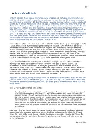 57
Igreja Batista Memorial de Alphaville
30.A cura não solicitada
10 Certo sábado, Jesus estava ensinando numa sinagoga. 11 E chegou ali uma mulher que
fazia dezoito anos que estava doente, por causa de um espírito mau. Ela andava encurvada e
não conseguia se endireitar. 12 Quando Jesus a viu, ele a chamou e disse: -Mulher, você está
curada. 13 Aí pôs as mãos sobre ela, e ela logo se endireitou e começou a louvar a Deus. 14
Mas o chefe da sinagoga ficou zangado porque Jesus havia feito uma cura no sábado. Por isso
disse ao povo: -Há seis dias para trabalhar. Pois venham nesses dias para serem curados,
mas, no sábado, não! 15 Então o Senhor respondeu: -Hipócritas! No sábado, qualquer um de
vocês vai à estrebaria e desamarra o seu boi ou o seu jumento a fim de levá-lo para beber
água. 16 E agora está aqui uma descendente de Abraão que Satanás prendeu durante dezoito
anos. Por que é que no sábado ela não devia ficar livre dessa doença? 17 Os inimigos de
Jesus ficaram envergonhados com essa resposta, mas toda a multidão ficou alegre com as
coisas maravilhosas que ele fazia. (Lucas 13:10-17 BLH)
Esse texto nos fala de uma cura que se dá no sábado, dentro da sinagoga, no espaço do culto
a Deus. Ensinando à multidão Jesus percebe alguém curvado - uma mulher de costas tão
arqueadas que seu horizonte devia ser seus próprios pés. Tudo leva a crer que era uma
mulher piedosa pois mesmo com todo o seu problema físico estava na sinagoga no dia de
sábado.Lucas escreve que logo após percebê-la , Jesus a chamou e disse: -Mulher, você está
curada. Deve ter sido difícil para ela caminhar até onde Jesus estava, ser o centro das
atenções numa posição física tão pouco digna - curvada sobre si mesma. O que é interessante
é que ao chamá-la Jesus lhe declara a cura, antes mesmo da imposição de mãos.
Aí pôs as mãos sobre ela, e ela logo se endireitou e começou a louvar a Deus. No ato da
imposição de mãos, Jesus parece falar ao saudável nela, pois já estava curada. E o
interessante é que ela se endireita e começa a glorificar ao Deus de Abraão, e não a
Jesus.Mas o chefe da sinagoga - representante da religião oficial - reclama porque acha que
fizeram a cura certa no dia errado. Jesus o chamou de Hipócrita pois havia se dirigido à
multidão mas mandando de fato um recado a Jesus para que não curasse no sábado. Jesus
então lembra o que está escrito sobre os animais na própria Lei.
Hipócritas! No sábado, qualquer um de vocês vai à estrebaria e desamarra o seu boi ou o seu
jumento a fim de levá-lo para beber água. 16 E agora está aqui uma descendente de Abraão
que Satanás prendeu durante dezoito anos. Por que é que no sábado ela não devia ficar livre
dessa doença?
Leon L. Morris, comentando esse texto:
No sábado todos os animais poderiam ser levados para fora com uma corrente ou similar, posto
que nada era carregado (Shabbath 5:1). A água podia ser tirada para eles e colocada numa
gamela, embora o homem não devesse segurar um balde para o animal beber dele (Erubin 20b,
21 ). Se os animais podiam receber tais cuidados, tanto mais uma filha de Abraão podia ser
liberta dos laços de Satanás no sábado. Na realidade Jesus usa um termo enfático,e diz que ela
devia ser livrada. A aflição da mulher era devida à atividade satânica e Satanás devia ser
derrotado. Isto não significa, naturalmente, que a mulher era ímpia. Estava freqüentando o
culto, e a descrição que Jesus dá dela parece demonstrar que ela era piedosa. Mas a doença dela
era maligna.
A cura da "filha" de Abraão se dá no espaço do culto a Deus. Acredito que Jesus, que está
conosco no culto, quer que saiamos erguidos, tendo de volta nossa dignidade de filhos de
Deus. Ele - sem pedir nossa licença - já nos libertou na cruz, mas é no culto ao Pai que Ele
fala ao saudável dentro de nós, ao Consolador que fará a obra de nos endireitar e nos dar
novos horizontes.
Jorge Wilson
 