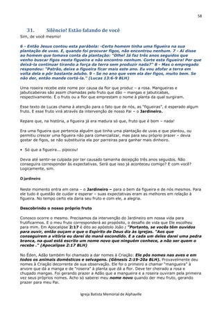 58
Igreja Batista Memorial de Alphaville
31. Silêncio! Estão falando de você
Sim, de você mesmo!
6 - Então Jesus contou esta parábola: -Certo homem tinha uma figueira na sua
plantação de uvas. E, quando foi procurar figos, não encontrou nenhum. 7 - Aí disse
ao homem que tomava conta da plantação: "Olhe! Já faz três anos seguidos que
venho buscar figos nesta figueira e não encontro nenhum. Corte esta figueira! Por que
deixá-la continuar tirando a força da terra sem produzir nada?" 8 - Mas o empregado
respondeu: "Patrão, deixe a figueira ficar mais este ano. Eu vou afofar a terra em
volta dela e pôr bastante adubo. 9 - Se no ano que vem ela der figos, muito bem. Se
não der, então mande cortá-la." (Lucas 13:6-9 BLH)
Uma roseira recebe este nome por causa da flor que produz – a rosa. Mangueiras e
jabuticabeiras são assim chamadas pelo fruto que dão – mangas e jabuticabas,
respectivamente. É o fruto ou a flor que emprestam o nome à planta da qual surgiram.
Esse texto de Lucas chama à atenção para o fato que de nós, as “figueiras”, é esperado algum
fruto. E esse fruto virá através da intervenção de nosso Pai – o Jardineiro.
Repare que, na história, a figueira já era madura só que, fruto que é bom – nada!
Era uma figueira que pertencia alguém que tinha uma plantação de uvas e que plantou, ou
permitiu crescer uma figueira não para comercializar, mas para seu próprio prazer – devia
gostar de figos, se não substituiria ela por parreiras para ganhar mais dinheiro.
• Só que a figueira... pipocou!
Devia até sentir-se culpada por ter causado tamanha decepção três anos seguidos. Não
conseguira corresponder às expectativas. Será que isso já aconteceu comigo? E com você?
Logicamente, sim.
O jardineiro
Neste momento entra em cena – o Jardineiro – para o bem da figueira e de nós mesmos. Para
ele tudo é questão de cuidar e esperar – suas expectativas eram as melhores em relação à
figueira. No tempo certo ela daria seu fruto e com ele, a alegria.
Descobrindo o nosso próprio fruto
Conosco ocorre o mesmo. Precisamos da intervenção do Jardineiro em nossa vida para
frutificarmos. E o meu fruto corresponderá ao propósito, o desafio de vida que Ele escolheu
para mim. Em Apocalipse 2:17 é dito ao apóstolo João : "Portanto, se vocês têm ouvidos
para ouvir, então ouçam o que o Espírito de Deus diz às igrejas. "Aos que
conseguirem a vitória eu darei do maná escondido. E a cada um deles darei uma pedra
branca, na qual está escrito um nome novo que ninguém conhece, a não ser quem o
recebe ." (Apocalipse 2:17 BLH)
No Éden, Adão também foi chamado a dar nomes à Criação: Ele pôs nomes nas aves e em
todos os animais domésticos e selvagens. (Gênesis 2:19-20a BLH). Provavelmente deu
nomes à Criação decorrente de sua observação. Ele foi o primeiro a chamar “mangueira” à
arvore que dá a manga e de “roseira” à planta que dá a flor. Deve ter cheirado a rosa e
chupado mangas. Foi gerando prazer a Adão que a mangueira e a roseira ouviram pela primeira
vez seus próprios nomes. Acho só saberei meu nome novo quando der meu fruto, gerando
prazer para meu Pai.
 