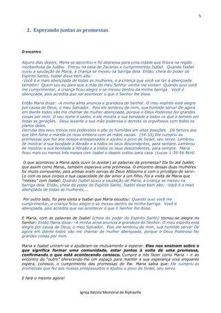 5
Igreja Batista Memorial de Alphaville
2. Esperando juntas as promessas
O encontro
Alguns dias depois, Maria se aprontou e foi depressa para uma cidade que ficava na região
montanhosa da Judéia. Entrou na casa de Zacarias e cumprimentou Isabel. Quando Isabel
ouviu a saudação de Maria, a criança se mexeu na barriga dela. Então, cheia do poder do
Espírito Santo, Isabel disse bem alto:
-Você é a mais abençoada de todas as mulheres, e a criança que você vai ter é abençoada
também! Quem sou eu para que a mãe do meu Senhor venha me visitar! Quando ouvi você
me cumprimentar, a criança ficou alegre e se mexeu dentro da minha barriga. Você é
abençoada, pois acredita que vai acontecer o que o Senhor lhe disse.
Então Maria disse: -A minha alma anuncia a grandeza do Senhor. O meu espírito está alegre
por causa de Deus, o meu Salvador. Pois ele lembrou de mim, sua humilde serva! De agora
em diante todos vão me chamar de mulher abençoada, porque o Deus Poderoso fez grandes
coisas por mim. O seu nome é santo, e ele mostra a sua bondade a todos os que o temem em
todas as gerações. Deus levanta a sua mão poderosa e derrota os orgulhosos com todos os
planos deles.
Derruba dos seus tronos reis poderosos e põe os humildes em altas posições. Dá fartura aos
que têm fome e manda os ricos embora com as mãos vazias. (54-55) Ele cumpriu as
promessas que fez aos nossos antepassados e ajudou o povo de Israel, seu servo. Lembrou
de mostrar a sua bondade a Abraão e a todos os seus descendentes, para sempre. Lembrou
de mostrar a sua bondade a Abraão e a todos os seus descendentes, para sempre. Maria
ficou mais ou menos três meses com Isabel e depois voltou para casa. (Lucas 1:39-56 BLH)
O que aconteceu a Maria após ouvir (e aceitar) as palavras da promessa? Ela foi até Isabel,
que assim como Maria., também esperava uma promessa. O encontro dessas duas mulheres
foi muito comovente, pois ambas eram servas do Deus Altíssimo e com o privilégio de servi-
Lo com os seus corpos e sua capacidade de dar amor a um filho. Foi a visita de Maria que
“mexeu” com Isabel: Quando Isabel ouviu a saudação de Maria, a criança se mexeu na
barriga dela. Então, cheia do poder do Espírito Santo, Isabel disse bem alto: -Você é a mais
abençoada de todas as mulheres,...
Por outro lado, foi pela visita a Isabel que Maria escutou: Quando ouvi você me
cumprimentar, a criança ficou alegre e se mexeu dentro da minha barriga. Você é
abençoada, pois acredita que vai acontecer o que o Senhor lhe disse.
E Maria, com as palavras de Isabel (cheia do poder do Espírito Santo) tornou-se alegre no
Senhor: Então Maria disse: -A minha alma anuncia a grandeza do Senhor. O meu espírito está
alegre por causa de Deus, o meu Salvador. Pois ele lembrou de mim, sua humilde serva! De
agora em diante todos vão me chamar de mulher abençoada, porque o Deus Poderoso fez
grandes coisas por mim.
Maria e Isabel uniram-se e ajudaram-se mutuamente a esperar. Elas nos ensinam sobre o
que significa formar uma comunidade, estar juntos à volta de uma promessa,
confirmando o que está acontecendo conosco. Cumpre a nós fazer como Maria – ir ao
encontro do “outro” oferecendo-lhe um espaço para manter a sua esperança viva enquanto
espera, conosco, o cumprimento das promessas do Pai. Maria sabia que: Ele cumpriu as
promessas que fez aos nossos antepassados e ajudou o povo de Israel, seu servo.
E fará o mesmo agora!
 