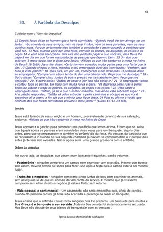 61
Igreja Batista Memorial de Alphaville
33. A Parábola das Desculpas
Cuidado com o "dom da desculpa"
12 Depois Jesus disse ao homem que o havia convidado: -Quando você der um almoço ou um
jantar, não convide os seus amigos, nem os seus irmãos, nem os seus parentes, nem os seus
vizinhos ricos. Porque certamente eles também o convidarão e assim pagarão a gentileza que
você fez. 13 Mas, quando você der uma festa, convide os pobres, os aleijados, os coxos e os
cegos 14 e você será abençoado. Pois eles não poderão pagar o que você fez, mas Deus lhe
pagará no dia em que forem ressuscitadas as pessoas que fazem o bem. 15 Um dos que
estavam à mesa ouviu isso e disse para Jesus: -Felizes os que irão sentar-se à mesa no Reino
de Deus! 16 Então Jesus lhe disse: -Certo homem convidou muita gente para uma festa que ia
dar. 17 Quando chegou a hora, mandou o seu empregado dizer aos convidados: "Venham, que
tudo já está pronto!" 18 -Mas eles, um por um, começaram a dar desculpas. O primeiro disse
ao empregado: "Comprei um sítio e tenho de dar uma olhada nele. Peço que me desculpe." 19 -
Outro disse: "Comprei cinco juntas de bois e preciso ver se trabalham bem. Peço que me
desculpe." 20 -E outro disse: "Acabei de casar e por isso não posso ir." 21 -O empregado voltou
e contou tudo ao patrão. Ele ficou com muita raiva e disse: "Vá depressa pelas ruas e pelos
becos da cidade e traga os pobres, os aleijados, os cegos e os coxos." 22 -Mais tarde o
empregado disse: "Patrão, já fiz o que o senhor mandou, mas ainda está sobrando lugar." 23 -
Aí o patrão respondeu: "Então vá pelas estradas e pelos caminhos e obrigue os que você
encontrar ali a virem, a fim de que a minha casa fique cheia. 24 Pois eu afirmo a vocês que
nenhum dos que foram convidados provará o meu jantar!" (Lucas 14:12-24 BLH)
Cenário
Jesus está falando de ressurreição e um homem, provavelmente convicto de sua salvação,
exclama: -Felizes os que irão sentar-se à mesa no Reino de Deus!
Jesus aproveita o gancho para comentar uma parábola que lemos acima. É bom que se saiba
que àquela época as pessoas eram convidadas duas vezes para um banquete: alguns dias
antes, para que se preparassem e também no próprio dia da festa. As pessoas da parábola que
se recusaram a ir quando de sua segunda chamada já haviam se comprometido a ir porque dias
antes já teriam sido avisadas. Não ir agora seria uma grande grosseria com o anfitrião.
O dom da desculpa
Por outro lado, as desculpas que deram eram bastante fraquinhas, senão vejamos:
- Patrimônio - ninguém compraria um campo sem examinar com exatidão. Mesmo que tivesse
sido assim, haveria tempo de sobra para fazer isso após a festa pois o campo estaria no mesmo
lugar.
- Trabalho e negócios - ninguém compraria cinco juntas de bois sem examinar os animais,
sem assegurar-se de que os animais dariam conta do serviço. E mesmo que já tivessem
comprado sem olhar direito o negócio já estava feito, sem retorno.
- Vida pessoal e sentimental - Um casamento não seria empecilho pois, afinal de contas ,
quando do primeiro convite já teria sido acertada a presença do casal ao banquete.
Jesus ensina que o anfitrião (Deus) ficou zangado pois Ele preparou um banquete para muitos e
Sua Graça é o banquete a ser servido .Todavia Seu convite foi sistematicamente recusado.
Mas Deus não desiste de seus planos de banquetear com as pessoas .
 