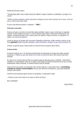 62
Igreja Batista Memorial de Alphaville
Então Ele dá essa ordem:
"Vá depressa pelas ruas e pelos becos da cidade e traga os pobres, os aleijados, os cegos e os
coxos."
"Então vá pelas estradas e pelos caminhos e obrigue os que você encontrar ali a virem, a fim de
que a minha casa fique cheia.
O servo não deveria aceitar a resposta: - “Não”.
O Pai quer a casa cheia
O povo já tivera o primeiro convite feito pelos profetas. Agora, Jesus vinha fazer o segundo
convite. A elite religiosa recusou e o servo deveria trazer para a festa primeiramente os da
cidade: Vá depressa pelas ruas e pelos becos da cidade e traga os pobres, os aleijados, os
cegos e os coxos (os judeus).
Como as buscas na cidade não trouxeram hóspedes suficientes, então mandou chamar os de
fora (gentios) Então vá pelas estradas e pelos caminhos e obrigue os que você encontrar ali.
(Trazer os gentios para a festa ainda era coisa do futuro quando Jesus falou)
O nosso convite
O homem piedoso do v.15 já estava participando do banquete da Graça sem saber quando
exclamou : -Felizes os que irão sentar-se à mesa no Reino de Deus! Ele mesmo não tinha
dúvidas.
Eu não sei se você já está na festa ou prepara alguma desculpa para o anfitrião : patrimônio,
trabalho ou vida pessoal. Pode ser só agora você esteja tomando conhecimento do seu convite,
exatamente neste momento, aí mesmo aonde você foi achado.
Jesus ensina que existe um banquete com muitos lugares, o qual está pronto . Convidados,
trazidos ou mesmo constrangidos, Ele diz que devemos comparecer, pois esse banquete
sempre vale à pena.
Confirme sua presença agora mesmo! À propósito, o banquete é hoje!
- Felizes os que irão sentar-se à mesa no Reino de Deus!
Boa meditação!
Jorge Wilson
 