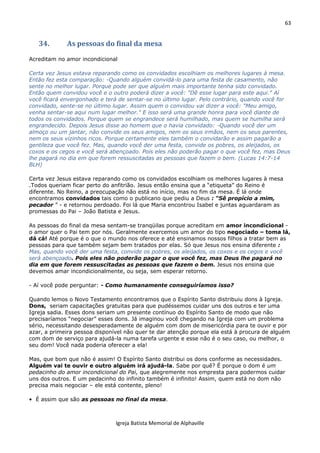 63
Igreja Batista Memorial de Alphaville
34. As pessoas do final da mesa
Acreditam no amor incondicional
Certa vez Jesus estava reparando como os convidados escolhiam os melhores lugares à mesa.
Então fez esta comparação: -Quando alguém convidá-lo para uma festa de casamento, não
sente no melhor lugar. Porque pode ser que alguém mais importante tenha sido convidado.
Então quem convidou você e o outro poderá dizer a você: "Dê esse lugar para este aqui." Aí
você ficará envergonhado e terá de sentar-se no último lugar. Pelo contrário, quando você for
convidado, sente-se no último lugar. Assim quem o convidou vai dizer a você: "Meu amigo,
venha sentar-se aqui num lugar melhor." E isso será uma grande honra para você diante de
todos os convidados. Porque quem se engrandece será humilhado, mas quem se humilha será
engrandecido. Depois Jesus disse ao homem que o havia convidado: -Quando você der um
almoço ou um jantar, não convide os seus amigos, nem os seus irmãos, nem os seus parentes,
nem os seus vizinhos ricos. Porque certamente eles também o convidarão e assim pagarão a
gentileza que você fez. Mas, quando você der uma festa, convide os pobres, os aleijados, os
coxos e os cegos e você será abençoado. Pois eles não poderão pagar o que você fez, mas Deus
lhe pagará no dia em que forem ressuscitadas as pessoas que fazem o bem. (Lucas 14:7-14
BLH)
Certa vez Jesus estava reparando como os convidados escolhiam os melhores lugares à mesa
.Todos queriam ficar perto do anfitrião. Jesus então ensina que a “etiqueta” do Reino é
diferente. No Reino, a preocupação não está no início, mas no fim da mesa. É lá onde
encontramos convidados tais como o publicano que pediu a Deus : “Sê propício a mim,
pecador ” - e retornou perdoado. Foi lá que Maria encontrou Isabel e juntas aguardaram as
promessas do Pai – João Batista e Jesus.
As pessoas do final da mesa sentam-se tranqüilas porque acreditam em amor incondicional -
o amor quer o Pai tem por nós. Geralmente exercemos um amor do tipo negociado – toma lá,
dá cá! Até porque é o que o mundo nos oferece e até ensinamos nossos filhos a tratar bem as
pessoas para que também sejam bem tratados por elas. Só que Jesus nos ensina diferente :
Mas, quando você der uma festa, convide os pobres, os aleijados, os coxos e os cegos e você
será abençoado. Pois eles não poderão pagar o que você fez, mas Deus lhe pagará no
dia em que forem ressuscitadas as pessoas que fazem o bem. Jesus nos ensina que
devemos amar incondicionalmente, ou seja, sem esperar retorno.
- Aí você pode perguntar: - Como humanamente conseguiríamos isso?
Quando lemos o Novo Testamento encontramos que o Espírito Santo distribuiu dons à Igreja.
Dons, seriam capacitações gratuitas para que pudéssemos cuidar uns dos outros e ter uma
Igreja sadia. Esses dons seriam um presente contínuo do Espírito Santo de modo que não
precisaríamos “negociar” esses dons. Já imaginou você chegando na Igreja com um problema
sério, necessitando desesperadamente de alguém com dom de misericórdia para te ouvir e por
azar, a primeira pessoa disponível não quer te dar atenção porque ela está à procura de alguém
com dom de serviço para ajudá-la numa tarefa urgente e esse não é o seu caso, ou melhor, o
seu dom! Você nada poderia oferecer a ela!
Mas, que bom que não é assim! O Espírito Santo distribui os dons conforme as necessidades.
Alguém vai te ouvir e outro alguém irá ajudá-la. Sabe por quê? É porque o dom é um
pedacinho do amor incondicional do Pai, que alegremente nos empresta para podermos cuidar
uns dos outros. E um pedacinho do infinito também é infinito! Assim, quem está no dom não
precisa mais negociar – ele está contente, pleno!
• É assim que são as pessoas no final da mesa.
 