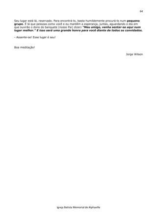 64
Igreja Batista Memorial de Alphaville
Seu lugar está lá, reservado. Para encontrá-lo, basta humildemente procurá-lo num pequeno
grupo. É lá que pessoas como você e eu mantêm a esperança, juntas, aguardando o dia em
que ouvirão o dono do banquete (nosso Pai) dizer: "Meu amigo, venha sentar-se aqui num
lugar melhor." E isso será uma grande honra para você diante de todos os convidados.
- Assente-se! Esse lugar é seu!
Boa meditação!
Jorge Wilson
 