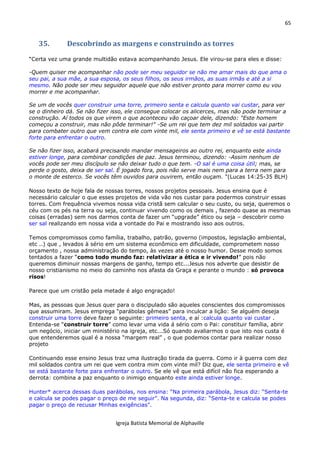 65
Igreja Batista Memorial de Alphaville
35. Descobrindo as margens e construindo as torres
“Certa vez uma grande multidão estava acompanhando Jesus. Ele virou-se para eles e disse:
-Quem quiser me acompanhar não pode ser meu seguidor se não me amar mais do que ama o
seu pai, a sua mãe, a sua esposa, os seus filhos, os seus irmãos, as suas irmãs e até a si
mesmo. Não pode ser meu seguidor aquele que não estiver pronto para morrer como eu vou
morrer e me acompanhar.
Se um de vocês quer construir uma torre, primeiro senta e calcula quanto vai custar, para ver
se o dinheiro dá. Se não fizer isso, ele consegue colocar os alicerces, mas não pode terminar a
construção. Aí todos os que virem o que aconteceu vão caçoar dele, dizendo: "Este homem
começou a construir, mas não pôde terminar!" -Se um rei que tem dez mil soldados vai partir
para combater outro que vem contra ele com vinte mil, ele senta primeiro e vê se está bastante
forte para enfrentar o outro.
Se não fizer isso, acabará precisando mandar mensageiros ao outro rei, enquanto este ainda
estiver longe, para combinar condições de paz. Jesus terminou, dizendo: -Assim nenhum de
vocês pode ser meu discípulo se não deixar tudo o que tem. -O sal é uma coisa útil; mas, se
perde o gosto, deixa de ser sal. É jogado fora, pois não serve mais nem para a terra nem para
o monte de esterco. Se vocês têm ouvidos para ouvirem, então ouçam. “(Lucas 14:25-35 BLH)
Nosso texto de hoje fala de nossas torres, nossos projetos pessoais. Jesus ensina que é
necessário calcular o que esses projetos de vida vão nos custar para podermos construir essas
torres. Com frequência vivemos nossa vida cristã sem calcular o seu custo, ou seja, queremos o
céu com os pés na terra ou seja, continuar vivendo como os demais , fazendo quase as mesmas
coisas (erradas) sem nos darmos conta de fazer um “upgrade” ético ou seja – descobrir como
ser sal realizando em nossa vida a vontade do Pai e mostrando isso aos outros.
Temos compromissos como família, trabalho, patrão, governo (impostos, legislação ambiental,
etc ..) que , levados à sério em um sistema econômico em dificuldade, comprometem nosso
orçamento , nossa administração do tempo, às vezes até o nosso humor. Desse modo somos
tentados a fazer “como todo mundo faz: relativizar a ética e ir vivendo!” pois não
queremos diminuir nossas margens de ganho, tempo etc...Jesus nos adverte que desistir de
nosso cristianismo no meio do caminho nos afasta da Graça e perante o mundo : só provoca
risos!
Parece que um cristão pela metade é algo engraçado!
Mas, as pessoas que Jesus quer para o discipulado são aqueles conscientes dos compromissos
que assumiram. Jesus emprega “parábolas gêmeas” para inculcar a lição: Se alguém deseja
construir uma torre deve fazer o seguinte: primeiro senta, e aí :calcula quanto vai custar .
Entenda-se “construir torre” como levar uma vida á sério com o Pai: constituir família, abrir
um negócio, iniciar um ministério na igreja, etc...Só quando avaliarmos o que isto nos custa é
que entenderemos qual é a nossa “margem real” , o que podemos contar para realizar nosso
projeto
Continuando esse ensino Jesus traz uma ilustração tirada da guerra. Como ir à guerra com dez
mil soldados contra um rei que vem contra mim com vinte mil? Diz que, ele senta primeiro e vê
se está bastante forte para enfrentar o outro. Se ele vê que está difícil não fica esperando a
derrota: combina a paz enquanto o inimigo enquanto este ainda estiver longe.
Hunter* acerca dessas duas parábolas, nos ensina: “Na primeira parábola, Jesus diz: “Senta-te
e calcula se podes pagar o preço de me seguir”. Na segunda, diz: “Senta-te e calcula se podes
pagar o preço de recusar Minhas exigências”.
 