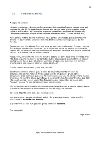 67
Igreja Batista Memorial de Alphaville
36. A mulher e a moeda
A alegria na koinonia
8 Jesus continuou: -Se uma mulher que tem dez moedas de prata perder uma, vai
procurá-la, não é? Ela acende uma lamparina, varre a casa e procura com muito
cuidado até achá-la. 9 E, quando a encontra, convida as amigas e vizinhas e diz:
"Alegrem-se comigo porque achei a minha moeda perdida." (Lucas 15:8-9 BLH)
Jesus conta a história de uma mulher que havia perdido uma moeda, provavelmente uma
dracma – o equivalente a um dia de trabalho. Ela tinha uma pequena poupança de dez
moedas.
Quando deu pelo fato, ela não ficou a reclamar da vida, mas resolveu agir. Como as casas da
época tinham janelas muito pequenas , ela acendeu uma lamparina e começou a busca da
moeda. Não encontrando, resolveu qualificar mais ainda seu trabalho e aplicou uma varredura
na casa , literalmente, até encontrar a moeda.
Nesse ponto, provavelmente cansada, a mulher poderia até dar o caso como encerrado, mas
não. Essa pequena vitória deve ser contada a outras pessoas para que elas também possam
se alegrar. Se é para que a alegria das vizinhas e amigas possa aumentar com a minha
própria alegria isso não deve esperar; é coisa para hoje!
E assim, reuniu seu pequeno grupo, sua koinonia.
Essa história vem nos ensinar que a o Reino de Deus está presente em todas as
circunstâncias, as mais naturais. Muitas vezes quando, em pequeno grupo, somos
perguntados anos mesmos o que nosso Pai realizou em nossa vida na última semana ficamos
procurando na memória sinais e prodígios e não encontramos. Não encontrando o que dizer
não nos alegramos - e nem aos irmãos. Esquecemos que nossa vida é permeada pelo
“sagrado” e nosso Pai está conosco em todos os momentos.
Não houve qualquer intervenção sobrenatural para que esta mulher achasse a moeda. Bastou
o fato de ela ser diligente e desenvolver toda uma estratégia de trabalho.
Se você é diligente assim como ela, continue sendo!
Mas, diariamente, alem de dar Graças ao Pai, não se esqueça de duas coisas também
importantes: - a alegria e os amigos!
E quando você faz isso num pequeno grupo, chama-se koinonia.
Boa meditação!
Jorge Wilson
 