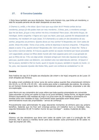 68
Igreja Batista Memorial de Alphaville
37. O Terceiro Caminho
1 Dizia Jesus também aos seus discípulos: Havia certo homem rico, que tinha um mordomo; e
este foi acusado perante ele de estar dissipando os seus bens.
2 Chamou-o, então, e lhe disse: Que é isso que ouço dizer de ti? Presta contas da tua
mordomia; porque já não podes mais ser meu mordomo. 3 Disse, pois, o mordomo consigo:
Que hei de fazer, já que o meu senhor me tira a mordomia? Para cavar, não tenho forças; de
mendigar, tenho vergonha. 4 Agora sei o que vou fazer, para que, quando for desapossado da
mordomia, me recebam em suas casas. 5 E chamando a si cada um dos devedores do seu
senhor, perguntou ao primeiro: Quanto deves ao meu senhor? 6 Respondeu ele: Cem cados de
azeite. Disse-lhe então: Toma a tua conta, senta-te depressa e escreve cinquenta. 7 Perguntou
depois a outro: E tu, quanto deves? Respondeu ele: Cem coros de trigo. E disse-lhe: Toma a
tua conta e escreve oitenta. 8 E louvou aquele senhor ao injusto mordomo por haver procedido
com sagacidade; porque os filhos deste mundo são mais sagazes para com a sua geração do
que os filhos da luz. 9 Eu vos digo ainda: Granjeai amigos por meio das riquezas da injustiça;
para que, quando estas vos faltarem, vos recebam eles nos tabernáculos eternos. 10 Quem é
fiel no pouco, também é fiel no muito; quem é injusto no pouco, também é injusto no muito. 11
Se, pois, nas riquezas injustas não fostes fiéis, quem vos confiará as verdadeiras? Lc 16
Cenário
Esta história do cap.16 é dirigida aos discípulos (de ontem e de hoje) enquanto as de Lucas 15
eram dirigidas aos fariseus.
Os judeus eram proibidos de tomar juros de outros judeus quando lhes emprestavam dinheiro
(Ex 22;25, Lv 25:36 e Dt 23:19) - isto existia para evitar a exploração dos pobres. No entanto,
se um homem tivesse algum bem, não era considerado pobre e, portanto, emprestar a ele não
era exploração.
Leon Morris em seu comentário de Lucas refere que toda quantia emprestada era convertida
(para esconder os juros) em azeite ou trigo (e os juros também). Dessa forma, se alguém pedia
dinheiro equivalente a 80 medidas de trigo e os juros eram de 20 medidas a promissória era
emitida como cem medidas te trigo. Comumente essas operações eram feitas pelos
administradores locais das propriedades - servos de confiança.
Provavelmente esse administrador foi pego desviando montantes de dinheiro para seu próprio
benefício. Sabendo que iria ficar sem emprego pensou em trabalhar duro ou mendigar, mas,
segundo Eclesiastes 40:28 "é melhor morrer do que mendigar" - acabou mudando de idéia.
A idéia
Chamou um dos devedores que devia cem cados de azeite (um cado é a produção de 146
oliveiras, não é pouco) e mandou lavrar para esse devedor outra promissória de 50 cados no
lugar da original (de 100).
 