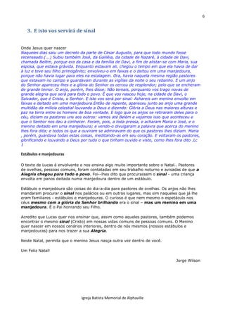 6
Igreja Batista Memorial de Alphaville
3. E isto vos servirá de sinal
Onde Jesus quer nascer
Naqueles dias saiu um decreto da parte de César Augusto, para que todo mundo fosse
recenseado.(...) Subiu também José, da Galiléia, da cidade de Nazaré, à cidade de Davi,
chamada Belém, porque era da casa e da família de Davi, a fim de alistar-se com Maria, sua
esposa, que estava grávida. Enquanto estavam ali, chegou o tempo em que ela havia de dar
à luz e teve seu filho primogênito; envolveu-o em faixas e o deitou em uma manjedoura,
porque não havia lugar para eles na estalagem. Ora, havia naquela mesma região pastores
que estavam no campo e guardavam durante as vigílias da noite o seu rebanho. E um anjo
do Senhor apareceu-lhes e a glória do Senhor os cercou de resplendor; pelo que se encheram
de grande temor. O anjo, porém, lhes disse: Não temais, porquanto vos trago novas de
grande alegria que será para todo o povo. É que vos nasceu hoje, na cidade de Davi, o
Salvador, que é Cristo, o Senhor. E isto vos será por sinal: Achareis um menino envolto em
faixas e deitado em uma manjedoura.Então de repente, apareceu junto ao anjo uma grande
multidão da milícia celestial louvando a Deus e dizendo: Glória a Deus nas maiores alturas e
paz na terra entre os homens de boa vontade. E logo que os anjos se retiraram deles para o
céu, diziam os pastores uns aos outros: vamos até Belém e vejamos isso que aconteceu e
que o Senhor nos deu a conhecer. Foram, pois, a toda pressa, e acharam Maria e José, e o
menino deitado em uma manjedoura; e vendo-o divulgaram a palavra que acerca do menino
lhes fora dita; e todos os que a ouviram se admiravam do que os pastores lhes diziam. Maria
, porém, guardava todas estas coisas, meditando-as em seu coração. E voltaram os pastores,
glorificando e louvando a Deus por tudo o que tinham ouvido e visto, como lhes fora dito .Lc
1
Estábulos e manjedouras
O texto de Lucas é envolvente e nos ensina algo muito importante sobre o Natal.. Pastores
de ovelhas, pessoas comuns, foram contatadas em seu trabalho noturno e avisadas de que a
Alegria chegou para todo o povo. Foi--lhes dito que procurassem o sinal - uma criança
envolta em panos deitada numa manjedoura dentro de um estábulo.
Estábulo e manjedoura são coisas do dia-a-dia para pastores de ovelhas. Os anjos não lhes
mandaram procurar o sinal nos palácios ou em outros lugares, mas sim naqueles que já lhe
eram familiares - estábulos e manjedouras. O curioso é que nem mesmo o espetáculo nos
céus mesmo com a glória do Senhor brilhando era o sinal – mas um menino em uma
manjedoura. É o Pai honrando seu Filho.
Acredito que Lucas quer nos ensinar que, assim como aqueles pastores, também podemos
encontrar o mesmo sinal (Cristo) em nossas vidas comuns de pessoas comuns. O Menino
quer nascer em nossos cenários interiores, dentro de nós mesmos (nossos estábulos e
manjedouras) para nos trazer a sua Alegria.
Neste Natal, permita que o menino Jesus nasça outra vez dentro de você.
Um Feliz Natal!
Jorge Wilson
 