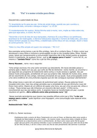70
Igreja Batista Memorial de Alphaville
38. “Pai” é o nome cristão para Deus
Descobrindo a paternidade de Deus
“E, levantando-se foi para seu pai. Vinha ele ainda longe, quando seu pai o avistou e,
compadecido dele, correndo o abraçou e beijou”. Lc 15:20
“E insistentemente lhe suplica: Minha filhinha está à morte; vem, impõe as mãos sobre ela,
para que seja salva, e viverá. Mc 9:24.
“Decorrido o turno de dias de seus banquetes, chamava Jô a seus filhos e os santificava;
levantava-se de madrugada, e oferecia holocaustos segundo o número de todos eles, pois dizia:
Talvez tenham pecado os meus filhos, e blasfemado contra Deus em seu coração. Assim o fazia
Jó continuamente.” Jô 1:5.
“Este é o meu filho amado em quem me comprazo .” Mt 3:17
Nos exemplos acima temos o pai do filho pródigo, Jairo,Jô e o próprio Deus. É nítido o amor que
devotavam a seus filhos e inclusive a preocupação no que ia nos corações deles, filhos. Muitas
vezes, talvez por temperamento a comunicação masculina não é tão verbal quanto se gostaria.
Porém é importante, de qualquer forma , que se dê espaço para o“outro” - como fez Jô , ou
mesmo o “contato físico” como fez o pai do filho pródigo.
Henry Nouwen , narra -nos o seguinte:
"Uma amigo escreveu-me uma carta narrando sua descoberta. Ele havia decidido passar a
semana após o Natal com seu pai, que sofre do Mal de Alzheimer. Certa manhã, ao encontrar o
pai seguindo seu programa de tratamento diário achou-o muito ansioso e agitado. Seu pai
estava muito preocupado, acreditando em que sua própria mãe, falecida há muitos anos, antes
até do nascimento de meu amigo, estivesse precisando de sua ajuda. Suas preocupações eram
uma clara evidência de uma profunda angústia que ele não conseguia expressar abertamente".
Meu amigo levou-o para dar um passeio de automóvel pelo campo. Poucas palavras foram
trocadas entre eles, mas meu amigo percebeu que a ansiedade de seu pai diminuíra e que ele
ficara mais calmo. Depois de um silêncio de quase uma hora, seu pai virou-se para ele, olhou-o
e disse: "Fazia tempo que não tínhamos um encontro tão bom assim". O filho sorriu,
reconhecendo que seu pai estava certo. A angústia havia-se transformado em paz: a perda
resultara em ganho . Até o silêncio entre eles promoveu cura." [i]
Nesse exemplo aprendemos que mesmo nas ocasiões difíceis entre pai e filho “o dar um
espaço para o outro ” pode significar uma linguagem, uma comunicação toda especial entre
pai e filho.
Redescobrindo “Aba”, Pai.
O REV.J.L. Packer escreveu:
Englobamos todo o ensino do Novo Testamento em uma só frase, se falarmos dele como sendo a
revelação da Paternidade do santo Criador.. Do mesmo modo, resumimos toda a religião do Novo
Testamento se a descrevemos como o conhecimento de Deus como nosso santo Pai.Se quiser
julgar até que ponto uma pessoa entendeu o que é Cristianismo, descubra que valor ela dá ao fato
de ser filho de Deus, e de ter a Deus como seu Pai.Se este pensamento não dominar e controlar
 