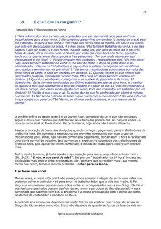 72
Igreja Batista Memorial de Alphaville
39. O que é que eu vou ganhar?
Parábola dos Trabalhadores na Vinha
1 “Pois o Reino dos céus é como um proprietário que saiu de manhã cedo para contratar
trabalhadores para a sua vinha. 2 Ele combinou pagar-lhes um denário (1 moeda de prata) pelo
dia e mandou-os para a sua vinha.3 “Por volta das noves hora da manhã, ele saiu e viu outros
que estavam desocupados na praça, 4 e lhes disse: ‘Vão também trabalhar na vinha, e eu lhes
pagarei o que for justo’. 5 E eles foram. “Saindo outra vez, por volta do meio-dia e das três
horas da tarde, fez a mesma coisa. 6 Saindo por volta das cinco horas da tarde, encontrou
ainda outros que estavam desocupados e lhes perguntou: ‘Por que vocês estiveram aqui
desocupados o dia todo?’ 7 ‘Porque ninguém nos contratou’, responderam eles. “Ele lhes disse:
‘Vão vocês também trabalhar na vinha’.8 “Ao cair da tarde, o dono da vinha disse a seu
administrador: ‘Chame os trabalhadores e pague-lhes o salário, começando com os últimos
contratados e terminando nos primeiros’.9 “Vieram os trabalhadores contratados por volta das
cinco horas da tarde, e cada um recebeu um denário. 10 Quando vieram os que tinham sido
contratados primeiro, esperavam receber mais. Mas cada um deles também recebeu um
denário. 11 Quando o receberam, começaram a se queixar do proprietário da vinha, 12
dizendo-lhe: ‘Estes homens contratados por último trabalharam apenas uma hora, e o senhor
os igualou a nós, que suportamos o peso do trabalho e o calor do dia’.13 “Mas ele respondeu a
um deles: ‘Amigo, não estou sendo injusto com você. Você não concordou em trabalhar por um
denário? 14 Receba o que é seu e vá. Eu quero dar ao que foi contratado por último o mesmo
que lhe dei. 15 Não tenho o direito de fazer o que quero com o meu dinheiro? Ou você está com
inveja porque sou generoso?’16 “Assim, os últimos serão primeiros, e os primeiros serão
últimos”
O cenário prévio ao desse texto é o do Jovem Rico, cumpridor da Lei e que não conseguiu
seguir a Jesus que mandou que distribuísse seus bens aos pobres. Via-se, naquela época , a
riqueza como sinal do favor divino. De certa forma, hoje ainda não é muito diferente.
Parece provocação de Jesus aos discípulos quando começa o pagamento pelos trabalhadores da
undécima hora. Ele aumenta a expectativa dos ouvintes começando por esse grupo de
trabalhadores pois, afinal, não haviam combinado pagamento, trabalharam 1 hora e receberiam
uma diária normal de trabalho. Isso aumentou a expectativa sobretudo dos trabalhadores da
primeira hora, pois apesar de terem combinado 1 moeda de prata agora esperavam receber
mais.
Pedro, muito humano, já tinha aberto o seu coração para isso e perguntado anteriormente
(Mt.19:27) " E nós, o que será de nós?". Ele era um ” trabalhador da 1ª hora” iniciara seu
discipulado mais cedo e tinha expectativas. Ele “pensava que ia receber mais”. Da mesma
forma que Pedro, temos o mesmo problema - olhar para os lados.
E se fosse com você?
Muitas vezes, e nossa vida cristã não conseguimos apreciar a alegria de se ter uma safra que
podemos colher e desfrutar - só pensamos no trabalho árduo que a vida nos impõe. O Pai
alegra-se em procurar pessoas para a Sua vinha e recompensá-las com a sua Graça. Ele faz o
possível para que todos possam usufruir do seu amor e participar do Seu discipulado – essa
caminhada que fazemos com Ele. O problema é a nossa preocupação com o bônus do outro.
Gostamos de contabilizar a bondade de Deus.
A parábola nos ensina que devemos nos sentir felizes em verificar que os que são novos na
Graça são tão amados como nós. E isto não depende de quanto se fez ou da fase da vida em
 