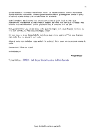 73
Igreja Batista Memorial de Alphaville
que se recebeu o “chamado irresistível de Jesus”. Os trabalhadores da primeira hora desde
aquele momento tiveram seu sustento garantido enquanto os que chegaram depois na praça
ficaram na espera de algo que não sabiam se iria acontecer.
Os trabalhadores da undécima hora simbolizam aqueles a quem Jesus chama e que
praticamente nada tenham a acrescentar ao trabalho da vinha. Fica claro que não cabe a nós
escolher o quanto trabalhar - é Deus que decide isso. E temos de ficar em paz.
Bom, para terminar , eu não sei se eu tenho que me alegrar com a sua chegada na vinha, ou
você com a minha. Eu não sei quem chegou antes!
Em todo caso, se o seu discipulado foi mais longo que o meu, alegre-se! Você saiu da praça
mais cedo. E eu me alegrarei com você.
Afinal, é muito bom trabalhar nessa vinha! E o sustento? Bom, todos receberemos a moeda de
prata.
Ruim mesmo é ficar na praça!
Boa meditação!
Jorge Wilson
Textos Bíblicos – CDROM – NVI -Concordância Exaustiva da Bíblia Sagrada
 