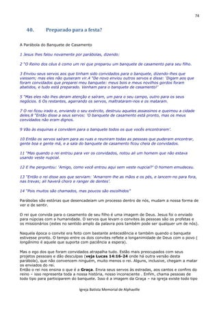 74
Igreja Batista Memorial de Alphaville
40. Preparado para a festa?
A Parábola do Banquete de Casamento
1 Jesus lhes falou novamente por parábolas, dizendo:
2 “O Reino dos céus é como um rei que preparou um banquete de casamento para seu filho.
3 Enviou seus servos aos que tinham sido convidados para o banquete, dizendo-lhes que
viessem; mas eles não quiseram vir.4 “De novo enviou outros servos e disse: ‘Digam aos que
foram convidados que preparei meu banquete: meus bois e meus novilhos gordos foram
abatidos, e tudo está preparado. Venham para o banquete de casamento!’
5 “Mas eles não lhes deram atenção e saíram, um para o seu campo, outro para os seus
negócios. 6 Os restantes, agarrando os servos, maltrataram-nos e os mataram.
7 O rei ficou irado e, enviando o seu exército, destruiu aqueles assassinos e queimou a cidade
deles.8 “Então disse a seus servos: ‘O banquete de casamento está pronto, mas os meus
convidados não eram dignos.
9 Vão às esquinas e convidem para o banquete todos os que vocês encontrarem’.
10 Então os servos saíram para as ruas e reuniram todas as pessoas que puderam encontrar,
gente boa e gente má, e a sala do banquete de casamento ficou cheia de convidados.
11 “Mas quando o rei entrou para ver os convidados, notou ali um homem que não estava
usando veste nupcial.
12 E lhe perguntou: ‘Amigo, como você entrou aqui sem veste nupcial?’ O homem emudeceu.
13 “Então o rei disse aos que serviam: ‘Amarrem-lhe as mãos e os pés, e lancem-no para fora,
nas trevas; ali haverá choro e ranger de dentes’.
14 “Pois muitos são chamados, mas poucos são escolhidos”
Parábolas são estórias que desencadeiam um processo dentro de nós, mudam a nossa forma de
ver e de sentir.
O rei que convida para o casamento de seu filho é uma imagem de Deus. Jesus foi o enviado
para núpcias com a humanidade. O servos que levam o convites às pessoas são os profetas e
os missionários (estes no sentido amplo da palavra pois também pode ser qualquer um de nós).
Naquela época o convite era feito com bastante antecedência e também quando o banquete
estivesse pronto. O tempo entre os dois convites reflete a longanimidade de Deus com o povo (
longânimo é aquele que suporta com paciência a espera).
Mas o ego dos que foram convidados atrapalha tudo. Estão mais preocupados com seus
projetos pessoais e dão desculpas (veja Lucas 14:16-24 onde há outra versão desta
parábola), que não convencem ninguém, muito menos o rei. Alguns, inclusive, chegam a matar
os enviados do rei.
Então o rei nos ensina o que é a Graça. Envia seus servos às estradas, aos cantos e confins do
reino – isso representa toda a nossa história, nosso inconsciente . Enfim, chama pessoas de
todo tipo para participarem do banquete. Isso é a imagem da Graça – na igreja existe todo tipo
 