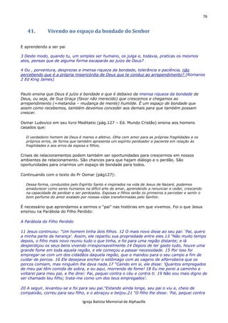 76
Igreja Batista Memorial de Alphaville
41. Vivendo no espaço da bondade do Senhor
E aprendendo a ser pai
3 Deste modo, quando tu, um simples ser humano, os julga e, todavia, praticas os mesmos
atos, pensas que de alguma forma escaparás ao juízo de Deus?
4 Ou , porventura, desprezas a imensa riqueza da bondade, tolerância e paciência, não
percebendo que é a própria misericórdia de Deus que te conduz ao arrependimento? (Romanos
2 Ed King James)
Paulo ensina que Deus é juízo e bondade e que é debaixo da imensa riqueza da bondade de
Deus, ou seja, de Sua Graça (favor não merecido) que crescemos e chegamos ao
arrependimento (=metanóia – mudança de mente) humilde. É um espaço de bondade que
assim como recebemos, também devemos conceder aos demais para que também possam
crescer.
Osmar Ludovico em seu livro Meditatio (pág.127 – Ed. Mundo Cristão) ensina aos homens
casados que:
O verdadeiro homem de Deus é manso e afetivo. Olha com amor para as próprias fragilidades e os
próprios erros, de forma que também apresenta um espírito perdoador e paciente em relação às
fragilidades e aos erros da esposa e filhos.
Crises de relacionamentos podem também ser oportunidades para crescermos em nossos
ambientes de relacionamento. São chances para que hajam diálogo e o perdão. São
oportunidades para criarmos um espaço de bondade para todos.
Continuando com o texto do Pr Osmar (pág127):
Dessa forma, conduzidos pelo Espírito Santo e inspirados na vida de Jesus de Nazaré, podemos
amadurecer como seres humanos na difícil arte de amar, aprendendo a renunciar e ceder, crescendo
na capacidade de perdoar e ser perdoados. Esposas e filhos serão os primeiros a perceber e sentir o
bom perfume do amor exalado por nossas vidas transformadas pelo Senhor.
É necessário que aprendamos a sermos o “pai” nas histórias em que vivemos. Foi o que Jesus
ensinou na Parábola do Filho Perdido:
A Parábola do Filho Perdido
11 Jesus continuou: “Um homem tinha dois filhos. 12 O mais novo disse ao seu pai: ‘Pai, quero
a minha parte da herança’. Assim, ele repartiu sua propriedade entre eles.13 “Não muito tempo
depois, o filho mais novo reuniu tudo o que tinha, e foi para uma região distante; e lá
desperdiçou os seus bens vivendo irresponsavelmente.14 Depois de ter gasto tudo, houve uma
grande fome em toda aquela região, e ele começou a passar necessidade. 15 Por isso foi
empregar-se com um dos cidadãos daquela região, que o mandou para o seu campo a fim de
cuidar de porcos. 16 Ele desejava encher o estômago com as vagens de alfarrobeira que os
porcos comiam, mas ninguém lhe dava nada.17 “Caindo em si, ele disse: ‘Quantos empregados
de meu pai têm comida de sobra, e eu aqui, morrendo de fome! 18 Eu me porei a caminho e
voltarei para meu pai, e lhe direi: Pai, pequei contra o céu e contra ti. 19 Não sou mais digno de
ser chamado teu filho; trata-me como um dos teus empregados’.
20 A seguir, levantou-se e foi para seu pai.“Estando ainda longe, seu pai o viu e, cheio de
compaixão, correu para seu filho, e o abraçou e beijou.21 “O filho lhe disse: ‘Pai, pequei contra
 