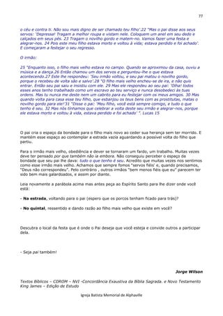 77
Igreja Batista Memorial de Alphaville
o céu e contra ti. Não sou mais digno de ser chamado teu filho’.22 “Mas o pai disse aos seus
servos: ‘Depressa! Tragam a melhor roupa e vistam nele. Coloquem um anel em seu dedo e
calçados em seus pés. 23 Tragam o novilho gordo e matem-no. Vamos fazer uma festa e
alegrar-nos. 24 Pois este meu filho estava morto e voltou à vida; estava perdido e foi achado’.
E começaram a festejar o seu regresso.
O irmão:
25 “Enquanto isso, o filho mais velho estava no campo. Quando se aproximou da casa, ouviu a
música e a dança.26 Então chamou um dos servos e perguntou-lhe o que estava
acontecendo.27 Este lhe respondeu: ‘Seu irmão voltou, e seu pai matou o novilho gordo,
porque o recebeu de volta são e salvo’.28 “O filho mais velho encheu-se de ira, e não quis
entrar. Então seu pai saiu e insistiu com ele. 29 Mas ele respondeu ao seu pai: ‘Olha! todos
esses anos tenho trabalhado como um escravo ao teu serviço e nunca desobedeci às tuas
ordens. Mas tu nunca me deste nem um cabrito para eu festejar com os meus amigos. 30 Mas
quando volta para casa esse teu filho, que esbanjou os teus bens com as prostitutas, matas o
novilho gordo para ele!’31 “Disse o pai: ‘Meu filho, você está sempre comigo, e tudo o que
tenho é seu. 32 Mas nós tínhamos que celebrar a volta deste seu irmão e alegrar-nos, porque
ele estava morto e voltou à vida, estava perdido e foi achado’ ”. Lucas 15
O pai cria o espaço da bondade para o filho mais novo ao ceder sua herança sem ter morrido. E
mantém esse espaço ao contemplar a estrada vazia aguardando a possível volta do filho que
partiu.
Para o irmão mais velho, obediência e dever se tornaram um fardo, um trabalho. Muitas vezes
deve ter pensado por que também não ia embora. Não conseguiu perceber o espaço da
bondade que seu pai lhe dava: tudo o que tenho é seu. Acredito que muitas vezes nos sentimos
como esse irmão mais velho. Achamos que sempre fomos “servos fiéis' e, quando precisamos,
“Deus não correspondeu”. Pelo contrário , outros irmãos “bem menos fiéis que eu” parecem ter
sido bem mais galardoados, e assim por diante.
Leia novamente a parábola acima mas antes peça ao Espírito Santo para lhe dizer onde você
está:
- Na estrada, voltando para o pai (espero que os porcos tenham ficado para trás)?
- No quintal, ressentido e dando razão ao filho mais velho que existe em você?
Descubra o local da festa que é onde o Pai deseja que você esteja e convide outros a participar
dela.
- Seja pai também!
Jorge Wilson
Textos Bíblicos – CDROM – NVI -Concordância Exaustiva da Bíblia Sagrada. e Novo Testamento
King James – Edição de Estudo
 