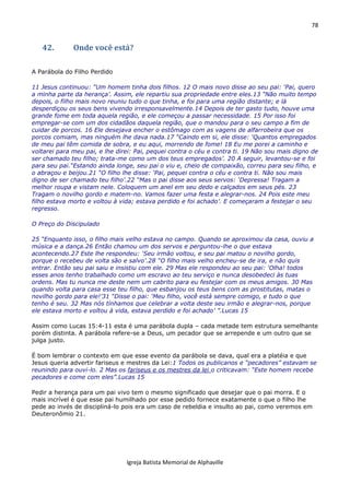 78
Igreja Batista Memorial de Alphaville
42. Onde você está?
A Parábola do Filho Perdido
11 Jesus continuou: “Um homem tinha dois filhos. 12 O mais novo disse ao seu pai: ‘Pai, quero
a minha parte da herança’. Assim, ele repartiu sua propriedade entre eles.13 “Não muito tempo
depois, o filho mais novo reuniu tudo o que tinha, e foi para uma região distante; e lá
desperdiçou os seus bens vivendo irresponsavelmente.14 Depois de ter gasto tudo, houve uma
grande fome em toda aquela região, e ele começou a passar necessidade. 15 Por isso foi
empregar-se com um dos cidadãos daquela região, que o mandou para o seu campo a fim de
cuidar de porcos. 16 Ele desejava encher o estômago com as vagens de alfarrobeira que os
porcos comiam, mas ninguém lhe dava nada.17 “Caindo em si, ele disse: ‘Quantos empregados
de meu pai têm comida de sobra, e eu aqui, morrendo de fome! 18 Eu me porei a caminho e
voltarei para meu pai, e lhe direi: Pai, pequei contra o céu e contra ti. 19 Não sou mais digno de
ser chamado teu filho; trata-me como um dos teus empregados’. 20 A seguir, levantou-se e foi
para seu pai.“Estando ainda longe, seu pai o viu e, cheio de compaixão, correu para seu filho, e
o abraçou e beijou.21 “O filho lhe disse: ‘Pai, pequei contra o céu e contra ti. Não sou mais
digno de ser chamado teu filho’.22 “Mas o pai disse aos seus servos: ‘Depressa! Tragam a
melhor roupa e vistam nele. Coloquem um anel em seu dedo e calçados em seus pés. 23
Tragam o novilho gordo e matem-no. Vamos fazer uma festa e alegrar-nos. 24 Pois este meu
filho estava morto e voltou à vida; estava perdido e foi achado’. E começaram a festejar o seu
regresso.
O Preço do Discipulado
25 “Enquanto isso, o filho mais velho estava no campo. Quando se aproximou da casa, ouviu a
música e a dança.26 Então chamou um dos servos e perguntou-lhe o que estava
acontecendo.27 Este lhe respondeu: ‘Seu irmão voltou, e seu pai matou o novilho gordo,
porque o recebeu de volta são e salvo’.28 “O filho mais velho encheu-se de ira, e não quis
entrar. Então seu pai saiu e insistiu com ele. 29 Mas ele respondeu ao seu pai: ‘Olha! todos
esses anos tenho trabalhado como um escravo ao teu serviço e nunca desobedeci às tuas
ordens. Mas tu nunca me deste nem um cabrito para eu festejar com os meus amigos. 30 Mas
quando volta para casa esse teu filho, que esbanjou os teus bens com as prostitutas, matas o
novilho gordo para ele!’31 “Disse o pai: ‘Meu filho, você está sempre comigo, e tudo o que
tenho é seu. 32 Mas nós tínhamos que celebrar a volta deste seu irmão e alegrar-nos, porque
ele estava morto e voltou à vida, estava perdido e foi achado’ ”.Lucas 15
Assim como Lucas 15:4-11 esta é uma parábola dupla – cada metade tem estrutura semelhante
porém distinta. A parábola refere-se a Deus, um pecador que se arrepende e um outro que se
julga justo.
É bom lembrar o contexto em que esse evento da parábola se dava, qual era a platéia e que
Jesus queria advertir fariseus e mestres da Lei:1 Todos os publicanos e “pecadores” estavam se
reunindo para ouvi-lo. 2 Mas os fariseus e os mestres da lei o criticavam: “Este homem recebe
pecadores e come com eles”.Lucas 15
Pedir a herança para um pai vivo tem o mesmo significado que desejar que o pai morra. E o
mais incrível é que esse pai humilhado por esse pedido fornece exatamente o que o filho lhe
pede ao invés de discipliná-lo pois era um caso de rebeldia e insulto ao pai, como veremos em
Deuteronômio 21.
 
