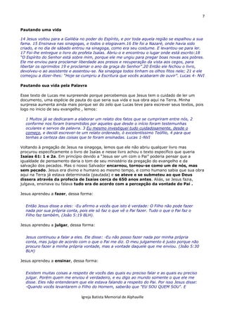 7
Igreja Batista Memorial de Alphaville
Pautando uma vida
14 Jesus voltou para a Galiléia no poder do Espírito, e por toda aquela região se espalhou a sua
fama. 15 Ensinava nas sinagogas, e todos o elogiavam.16 Ele foi a Nazaré, onde havia sido
criado, e no dia de sábado entrou na sinagoga, como era seu costume. E levantou-se para ler.
17 Foi-lhe entregue o livro do profeta Isaías. Abriu-o e encontrou o lugar onde está escrito:18
“O Espírito do Senhor está sobre mim, porque ele me ungiu para pregar boas novas aos pobres.
Ele me enviou para proclamar liberdade aos presos e recuperação da vista aos cegos, para
libertar os oprimidos 19 e proclamar o ano da graça do Senhor”.20 Então ele fechou o livro,
devolveu-o ao assistente e assentou-se. Na sinagoga todos tinham os olhos fitos nele; 21 e ele
começou a dizer-lhes: “Hoje se cumpriu a Escritura que vocês acabaram de ouvir”. Lucas 4- NVI
Pautando sua vida pela Palavra
Esse texto de Lucas me surpreende porque percebemos que Jesus tem o cuidado de ler um
documento, uma espécie de pauta do que seria sua vida e sua obra aqui na Terra. Minha
surpresa aumenta ainda mais porque sei do zelo que Lucas teve para escrever seus textos, pois
logo no inicio de seu evangelho , lemos:
1 Muitos já se dedicaram a elaborar um relato dos fatos que se cumpriram entre nós, 2
conforme nos foram transmitidos por aqueles que desde o início foram testemunhas
oculares e servos da palavra. 3 Eu mesmo investiguei tudo cuidadosamente, desde o
começo, e decidi escrever-te um relato ordenado, ó excelentíssimo Teófilo, 4 para que
tenhas a certeza das coisas que te foram ensinadas. Lucas 1-NVI
Voltando à pregação de Jesus na sinagoga, lemos que ele não abriu qualquer livro mas
procurou especificamente o livro de Isaías e nesse livro achou o texto específico que queria
Isaías 61: 1 e 2a. Em princípio devido a “Jesus ser um com o Pai” poderia pensar que a
igualdade de pensamento daria o tom de seu ministério da pregação do evangelho e da
salvação dos pecados. Mas o nosso Salvador encarnou, tornou-se como um de nós, mas
sem pecado. Jesus era divino e humano ao mesmo tempo, e como humano sabia que sua obra
aqui na Terra já estava determinada (pautada) e se ateve e se submeteu ao que Deus
dissera através da profecia de Isaías cerca de 650 anos antes. Aliás, se Jesus fazia,
julgava, ensinava ou falava tudo era de acordo com a percepção da vontade do Pai .
Jesus aprendeu a fazer, dessa forma:
Então Jesus disse a eles: -Eu afirmo a vocês que isto é verdade: O Filho não pode fazer
nada por sua própria conta, pois ele só faz o que vê o Pai fazer. Tudo o que o Pai faz o
Filho faz também, (João 5:19 BLH).
Jesus aprendeu a julgar, dessa forma:
Jesus continuou a falar a eles. Ele disse: -Eu não posso fazer nada por minha própria
conta, mas julgo de acordo com o que o Pai me diz. O meu julgamento é justo porque não
procuro fazer a minha própria vontade, mas a vontade daquele que me enviou. (João 5:30
BLH)
Jesus aprendeu a ensinar, dessa forma:
Existem muitas coisas a respeito de vocês das quais eu preciso falar e as quais eu preciso
julgar. Porém quem me enviou é verdadeiro, e eu digo ao mundo somente o que ele me
disse. Eles não entenderam que ele estava falando a respeito do Pai. Por isso Jesus disse:
-Quando vocês levantarem o Filho do Homem, saberão que "EU SOU QUEM SOU". E
 
