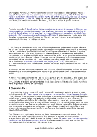 79
Igreja Batista Memorial de Alphaville
Em relação a heranças, no Velho Testamento existem dois casos que são dignos de nota : 1
Naquele tempo Ezequias ficou doente e quase morreu. O profeta Isaías, filho de Amoz, foi
visitá-lo e lhe disse: “Assim diz o SENHOR: ‘Ponha em ordem a sua casa, pois você vai morrer;
não se recuperará’ ”.2 Reis 20:1 Ezequias teria de fazer um testamento, geralmente oral, de
seus bens pois estava em iminência de morte (o que não é o caso do pai da parábola).
Em outro exemplo: 5 Abraão deixou tudo o que tinha para Isaque. 6 Mas para os filhos de suas
concubinas deu presentes; e, ainda em vida, enviou-os para longe de Isaque, para a terra do
oriente.7 Abraão viveu cento e setenta e cinco anos. 8 Morreu em boa velhice, em idade bem
avançada, e foi reunido aos seus antepassados. Gênesis 25. Nesse exemplo vemos que o fato
de deixar um presente específico para um filho faz com que o mesmo seja eliminado de
quaisquer direitos sobre o resto da herança.
O pai sabe que o filho será tratado com hostilidade pela aldeia que ele rejeitou viver e então o
pai faz uma série de atos para restaurar a dignidade do filho perdido e restaurá-lo à comunhão
com a a comunidade. Possivelmente quando o pai sai para encontra-lo na estrada já é parte
desse processo. Faz com que a reconciliação se torne pública já na entrada da aldeia onde
costumavam ficar as pessoas importantes da comunidade e evita a disciplina de Deuteronômio
de que depois discorreremos. O beijo no rosto é sinal de igualdade pois normalmente o filho
beijaria seu pai na mão ou no pé. O filho responde com parte de seu discurso preparado - a
parte do discurso: trata-me como um dos teus empregados’ (v.19) não aparece no
v.21.Presume-de que o pai o interrompeu e assim ele não foi alijado da posição de filho. Coisas
da Graça.
A ordem do pai para os servos vestirem o filho assegura ao filho um respeito especial por parte
dos servos que estariam esperando um indicio do pai para saberem como tratar esse filho que
voltou.
A melhor roupa possivelmente era a do pai usada para as grandes ocasiões. O anel sugere que
ele continuava de inteira confiança da família. Os sapatos simbolizam que ele era um homem
livre. A morte do bezerro cevado simboliza que a aldeia seria convidada para a esta. A primeira
parte da parábola termina em Celebração.
O filho mais velho
O interessante é que ao chegar próximo à casa ele não entra como seria de se esperar, mas
pede informações:26 Então chamou um dos servos e perguntou-lhe o que estava acontecendo.
Provavelmente ainda não sabia em que condições o irmão teria regressado (pois poderia até ter
voltado mais rico que todos) e provavelmente só depois é que deve ter sido informado da
realidade dos fatos, da falência do irmão. Sem saber ao certo recusa-se a entrar na casa
negando dignidade à festa que se desenvolvia na mesma, pois normalmente seu papel era estar
presente à mesma e verificando se todos estavam sendo bem servidos. Além de tudo ao negar-
se a entrar estava desabonando a dignidade restaurada que seu pai havia restituído ao seu
irmão – criava um problema com o próprio pai. Fica uma brecha entre esse filho e esse pai
novamente humilhado.
Esse filho entra no espirito dos fariseus, na fileira das noventa e nove ovelhas que não se
perderam, que nunca desobedeceram a ordem do pastor e que não necessitavam de
arrependimento (Lucas 15:4-7). Acusa o pai de favoritismo: 29 Mas tu nunca me deste nem um
cabrito para eu festejar com os meus amigos. Um bezerro cevado é maior que um cabrito –
você gosta mais dele que de mim - já viu esse filme?
 